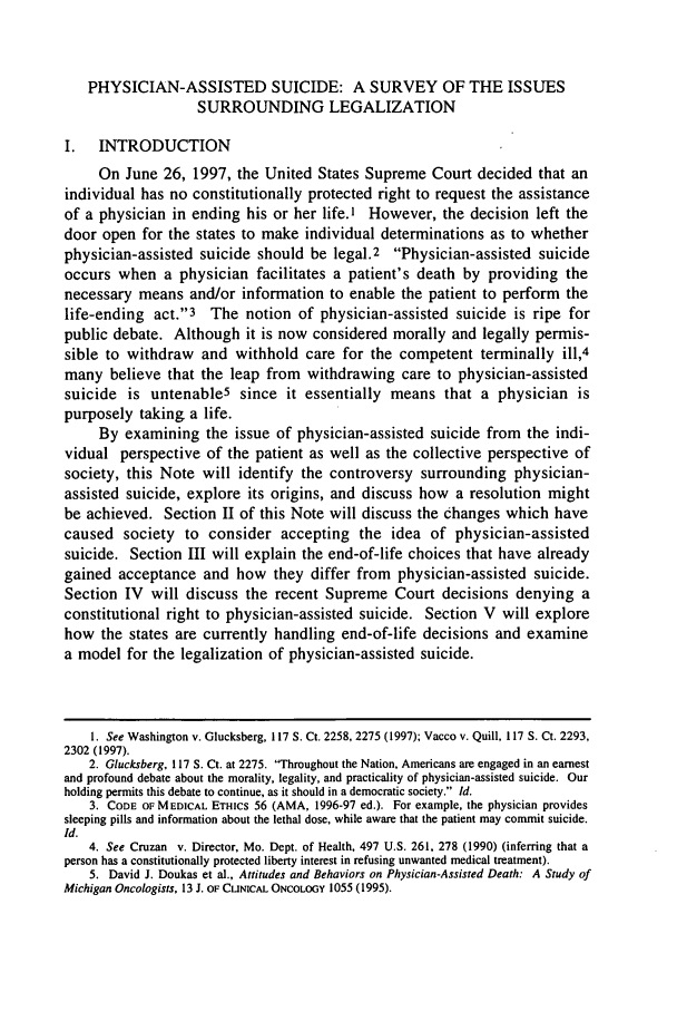 handle is hein.journals/nordak74 and id is 351 raw text is: PHYSICIAN-ASSISTED SUICIDE: A SURVEY OF THE ISSUES
SURROUNDING LEGALIZATION
I.   INTRODUCTION
On June 26, 1997, the United States Supreme Court decided that an
individual has no constitutionally protected right to request the assistance
of a physician in ending his or her life.' However, the decision left the
door open for the states to make individual determinations as to whether
physician-assisted suicide should be legal.2 Physician-assisted suicide
occurs when a physician facilitates a patient's death by providing the
necessary means and/or information to enable the patient to perform the
life-ending act.3 The notion of physician-assisted suicide is ripe for
public debate. Although it is now considered morally and legally permis-
sible to withdraw and withhold care for the competent terminally ill,4
many believe that the leap from withdrawing care to physician-assisted
suicide is untenable5 since it essentially means that a physician is
purposely taking a life.
By examining the issue of physician-assisted suicide from the indi-
vidual perspective of the patient as well as the collective perspective of
society, this Note will identify the controversy surrounding physician-
assisted suicide, explore its origins, and discuss how a resolution might
be achieved. Section II of this Note will discuss the changes which have
caused society to consider accepting the idea of physician-assisted
suicide. Section III will explain the end-of-life choices that have already
gained acceptance and how they differ from physician-assisted suicide.
Section IV will discuss the recent Supreme Court decisions denying a
constitutional right to physician-assisted suicide. Section V will explore
how the states are currently handling end-of-life decisions and examine
a model for the legalization of physician-assisted suicide.
1. See Washington v. Glucksberg, 117 S. Ct. 2258, 2275 (1997); Vacco v. Quill, 117 S. Ct. 2293,
2302 (1997).
2. Glucksberg, 117 S. Ct. at 2275. Throughout the Nation, Americans are engaged in an earnest
and profound debate about the morality, legality, and practicality of physician-assisted suicide. Our
holding permits this debate to continue, as it should in a democratic society. Id.
3. CODE OF MEDICAL ETHics 56 (AMA, 1996-97 ed.). For example, the physician provides
sleeping pills and information about the lethal dose, while aware that the patient may commit suicide.
Id.
4. See Cruzan v. Director, Mo. Dept. of Health, 497 U.S. 261, 278 (1990) (inferring that a
person has a constitutionally protected liberty interest in refusing unwanted medical treatment).
5. David J. Doukas et al., Attitudes and Behaviors on Physician-Assisted Death: A Study of
Michigan Oncologists, 13 J. OF CLINICAL ONCOLOGY 1055 (1995).


