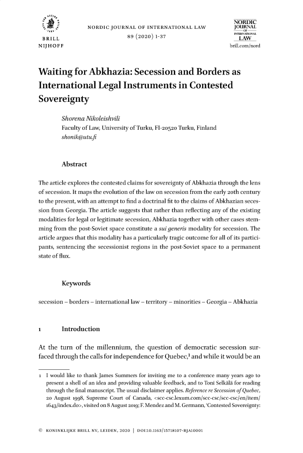handle is hein.journals/nordic89 and id is 1 raw text is: 

                                                                   NORDIC
                 NORDIC  JOURNAL  OF  INTERNATIONAL   LAW          JOURAL
 BRILL                         89 (2020) 1-37                       LAW
 N IJ H O F F                                                     brillcom/nord



Waiting for Abkhazia: Secession and Borders as

International Legal Instruments in Contested

Sovereignty


        Shorena Nikoleishvili
        Faculty of Law, University of Turku, FI-2052o Turku, Finland
        shonik@utufi



        Abstract


The article explores the contested claims for sovereignty of Abkhazia through the lens
of secession. It maps the evolution of the law on secession from the early 20th century
to the present, with an attempt to find a doctrinal fit to the claims of Abkhazian seces-
sion from Georgia. The article suggests that rather than reflecting any of the existing
modalities for legal or legitimate secession, Abkhazia together with other cases stem-
ming from the post-Soviet space constitute a sui generis modality for secession. The
article argues that this modality has a particularly tragic outcome for all of its partici-
pants, sentencing the secessionist regions in the post-Soviet space to a permanent
state of flux.



        Keywords


secession - borders - international law - territory - minorities - Georgia - Abkhazia



i       Introduction


At the  turn of the millennium,  the  question of democratic   secession sur-
faced through the calls for independence for Quebec,1 and while it would be an


1  I would like to thank James Summers for inviting me to a conference many years ago to
   present a shell of an idea and providing valuable feedback, and to Toni Selkala for reading
   through the final manuscript. The usual disclaimer applies. Reference re Secession of Quebec,
   20 August 1998, Supreme Court of Canada, <scc-csc.lexum.com/scc-csc/scc-csc/en/item/
   1643/index.do>, visited on 8 August 2019; F. Mendez and M. Germann,'Contested Sovereignty:


©  KONINKLIJKE BRILL NV, LEIDEN, 2020 1 DOI:10.1163/15718107-BJA10001


