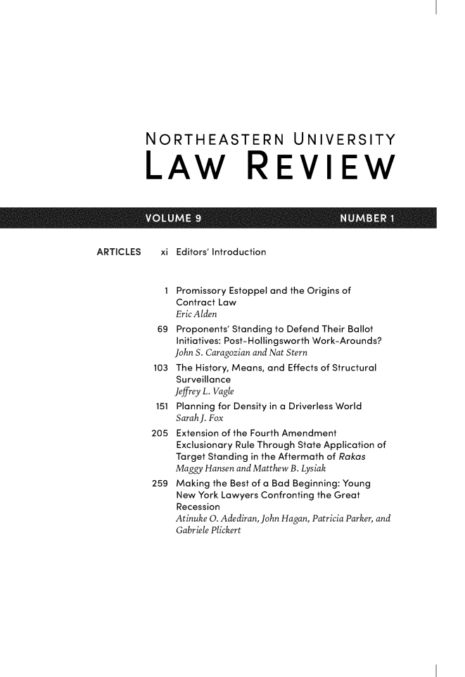 handle is hein.journals/norester9 and id is 1 raw text is: 











         NORTHEASTERN UNIVERSITY


         LAW REVIEW






ARTICLES    xi Editors' Introduction


             1 Promissory Estoppel and the Origins of
               Contract Law
               EricAlden
           69  Proponents' Standing to Defend Their Ballot
               Initiatives: Post-Hollingsworth Work-Arounds?
               John S. Caragozian and Nat Stern
           103 The History, Means, and Effects of Structural
               Surveillance
               Jeffrey L. Vagle
           151 Planning for Density in a Driverless World
               SarahJ. Fox
          205  Extension of the Fourth Amendment
               Exclusionary Rule Through State Application of
               Target Standing in the Aftermath of Rakas
               Maggy Hansen and Matthew B. Lysiak
          259  Making the Best of a Bad Beginning: Young
               New York Lawyers Confronting the Great
               Recession
               Atinuke 0. Adediran, John Hagan, Patricia Parker, and
               Gabriele Plickert


