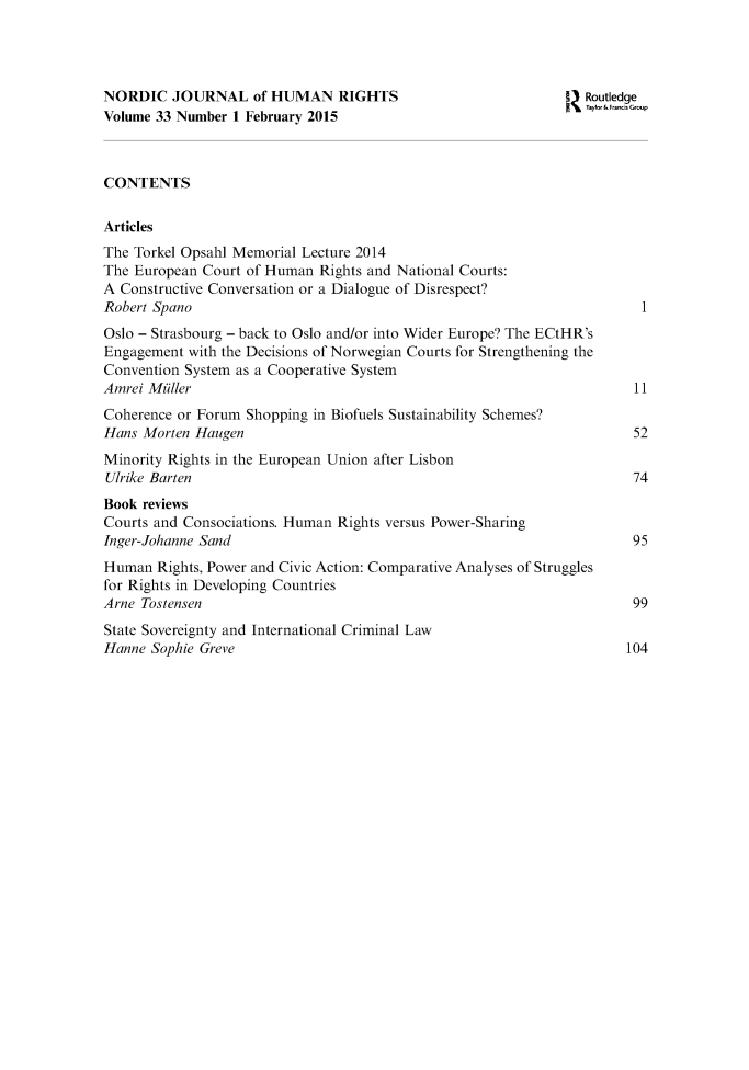 handle is hein.journals/norjhur33 and id is 1 raw text is: 




NORDIC   JOURNAL of   HUMAN RIGHTS                            I Routledge
Volume 33 Number 1 February 2015                                Ty1or&FrnkGro.p



CONTENTS

Articles
The Torkel Opsahl Memorial Lecture 2014
The European Court of Human  Rights and National Courts:
A Constructive Conversation or a Dialogue of Disrespect?
Robert Spano                                                            1
Oslo - Strasbourg - back to Oslo and/or into Wider Europe? The ECtHR's
Engagement with the Decisions of Norwegian Courts for Strengthening the
Convention System as a Cooperative System
Amrei Muller                                                           11
Coherence or Forum Shopping in Biofuels Sustainability Schemes?
Hans Morten Haugen                                                     52
Minority Rights in the European Union after Lisbon
Ulrike Barten                                                          74
Book reviews
Courts and Consociations. Human Rights versus Power-Sharing
Inger-Johanne Sand                                                     95
Human  Rights, Power and Civic Action: Comparative Analyses of Struggles
for Rights in Developing Countries
Arne Tostensen                                                         99
State Sovereignty and International Criminal Law
Hanne Sophie Greve                                                    104


