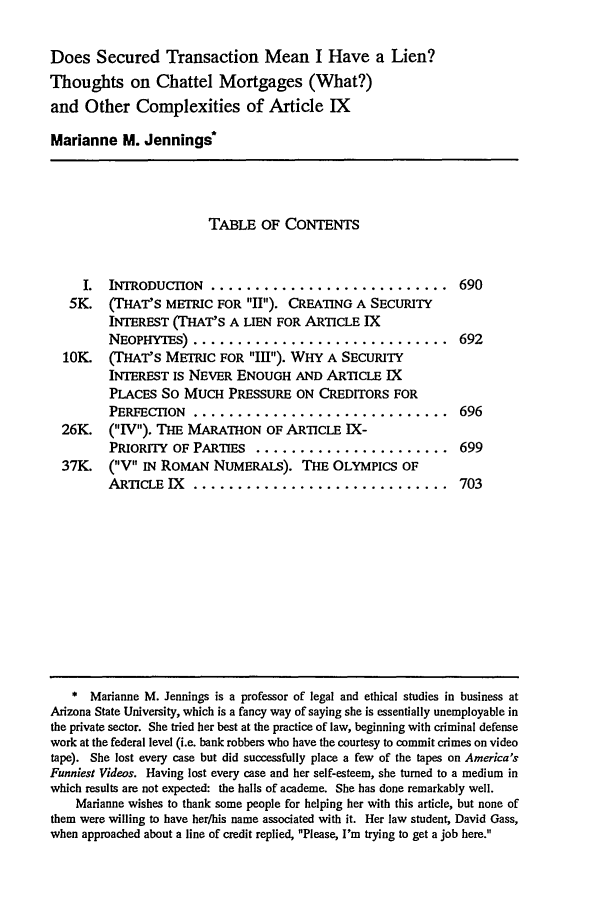 handle is hein.journals/novalr17 and id is 721 raw text is: Does Secured Transaction Mean I Have a Lien?
Thoughts on Chattel Mortgages (What?)
and Other Complexities of Article IX
Marianne M. Jennings*
TABLE OF CONTENTS
I.  INTRODUCTION ............................. 690
5K. (THAT'S METRIC FOR II). CREATING A SECURITY
INTEREST (THAT'S A LIEN FOR ARTICLE IX
NEOPHYTES) ............................. 692
10K (THAT'S METRIC FOR Ill). WHY A SECURITY
INTEREST IS NEVER ENOUGH AND ARTICLE IX
PLACES SO MUCH PRESSURE ON CREDITORS FOR
PERFECTION ............................. 696
26K.    (IV). THE MARATHON OF ARTICLE IX-
PRIORrIY OF PARTIES ........................ 699
37K.    (Vt IN ROMAN NUMERALS). THE OLYMPICS OF
ARTICLE IX    ............................. 703
* Marianne M. Jennings is a professor of legal and ethical studies in business at
Arizona State University, which is a fancy way of saying she is essentially unemployable in
the private sector. She tried her best at the practice of law, beginning with criminal defense
work at the federal level (i.e. bank robbers who have the courtesy to commit crimes on video
tape). She lost every case but did successfully place a few of the tapes on America's
Funniest Videos. Having lost every case and her self-esteem, she turned to a medium in
which results are not expected: the halls of academe. She has done remarkably well.
Marianne wishes to thank some people for helping her with this article, but none of
them were willing to have her/his name associated with it. Her law student, David Gass,
when approached about a line of credit replied, Please, I'm trying to get a job here.


