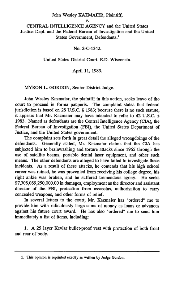 handle is hein.journals/novalr17 and id is 825 raw text is: John Wesley KAZMAIER, Plaintiff,
V.
CENTRAL INTELLIGENCE AGENCY and the United States
Justice Dept. and the Federal Bureau of Investigation and the United
States Government, Defendants.!
No. 2-C-1342.
United States District Court, E.D. Wisconsin.
April 11, 1983.
MYRON L. GORDON, Senior District Judge.
John Wesley Kazmaier, the plaintiff in this action, seeks leave of the
court to proceed in forma pauperis. The complaint states that federal
jurisdiction is based on 28 U.S.C. § 1983; because there is no such statute,
it appears that Mr. Kazmaier may have intended to refer to 42 U.S.C. §
1983. Named as defendants are the Central Intelligence Agency (CIA), the
Federal Bureau of Investigation (FBI), the United States Department of
Justice, and the United States government.
The complaint sets forth in great detail the alleged wrongdoings of the
defendants. Generally stated, Mr. Kazmaier claims that the CIA has
subjected him to brainwashing and torture attacks since 1965 through the
use of satellite beams, portable dental laser equipment, and other such
means. The other defendants are alleged to have failed to investigate these
incidents. As a result of these attacks, he contends that his high school
career was ruined, he was prevented from receiving his college degree, his
right ankle was broken, and he suffered tremendous agony. He seeks
$7,308,089,250,000.00 in damages, employment as the director and assistant
director of the FBI, protection from assassins, authorization to carry
concealed weapons, and other forms of relief.
In several letters to the court, Mr. Kazmaier has ordered me to
provide him with ridiculously large sums of money as loans or advances
against his future court award. He has also ordered me to send him
immediately a list of items, including:
1. A 25 layer Kevlar bullet-proof vest with protection of both front
and rear of body.
1. This opinion is reprinted exactly as written by Judge Gordon.


