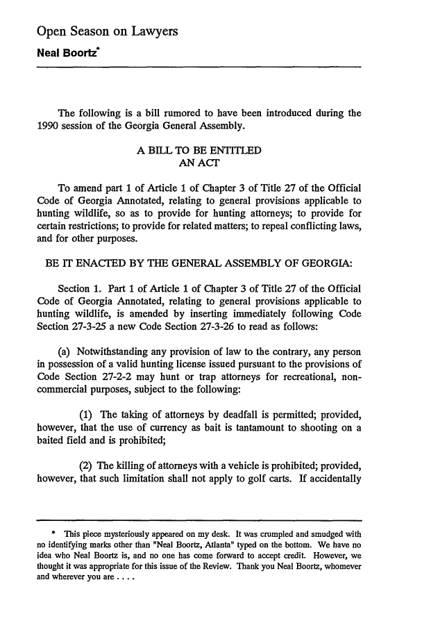 handle is hein.journals/novalr17 and id is 1017 raw text is: Open Season on Lawyers
Neal Boortz*
The following is a bill rumored to have been introduced during the
1990 session of the Georgia General Assembly.
A BILL TO BE ENTITLED
AN ACT
To amend part 1 of Article 1 of Chapter 3 of Title 27 of the Official
Code of Georgia Annotated, relating to general provisions applicable to
hunting wildlife, so as to provide for hunting attorneys; to provide for
certain restrictions; to provide for related matters; to repeal conflicting laws,
and for other purposes.
BE IT ENACTED BY THE GENERAL ASSEMBLY OF GEORGIA:
Section 1. Part 1 of Article 1 of Chapter 3 of Title 27 of the Official
Code of Georgia Annotated, relating to general provisions applicable to
hunting wildlife, is amended by inserting immediately following Code
Section 27-3-25 a new Code Section 27-3-26 to read as follows:
(a) Notwithstanding any provision of law to the contrary, any person
in possession of a valid hunting license issued pursuant to the provisions of
Code Section 27-2-2 may hunt or trap attorneys for recreational, non-
commercial purposes, subject to the following:
(1) The taking of attorneys by deadfall is permitted; provided,
however, that the use of currency as bait is tantamount to shooting on a
baited field and is prohibited;
(2) The killing of attorneys with a vehicle is prohibited; provided,
however, that such limitation shall not apply to golf carts. If accidentally
* This piece mysteriously appeared on my desk. It was crumpled and smudged with
no identifying marks other than Neal Boortz, Atlanta typed on the bottom. We have no
idea who Neal Boortz is, and no one has come forward to accept credit. However, we
thought it was appropriate for this issue of the Review. Thank you Neal Boortz, whomever
and wherever you are ....


