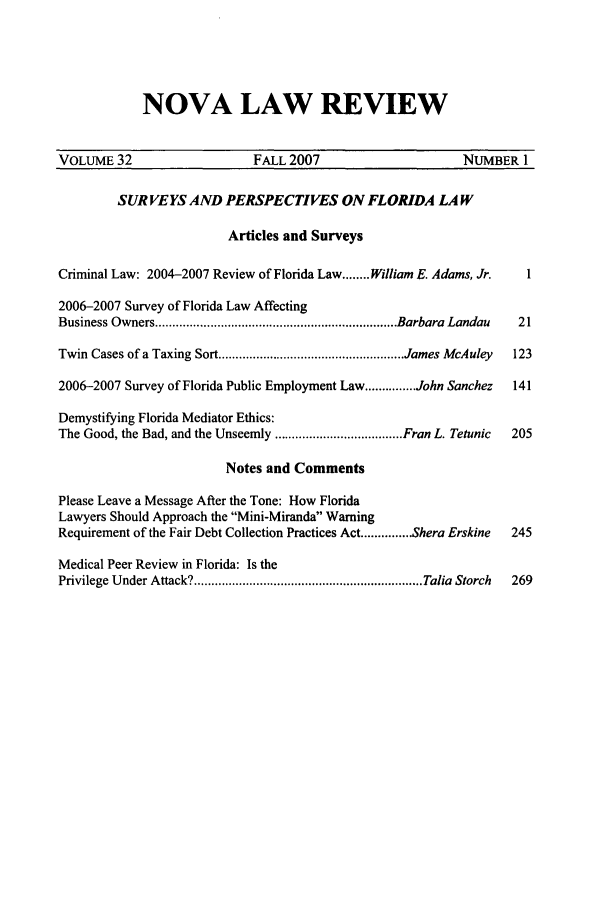 handle is hein.journals/novalr32 and id is 1 raw text is: NOVA LAW REVIEW

VOLUME 32                      FALL 2007                        NUMBER 1
SUR VEYS AND PERSPECTIVES ON FLORIDA LAW
Articles and Surveys
Criminal Law: 2004-2007 Review of Florida Law ........ William E. Adams, Jr.  1
2006-2007 Survey of Florida Law Affecting
Business Owners ...................................................................... Barbara  Landau  21
Twin Cases of a Taxing Sort ...................................................... James McAuley  123
2006-2007 Survey of Florida Public Employment Law ............... John Sanchez  141
Demystifying Florida Mediator Ethics:
The Good, the Bad, and the Unseemly ..................................... Fran L. Tetunic  205
Notes and Comments
Please Leave a Message After the Tone: How Florida
Lawyers Should Approach the Mini-Miranda Warning
Requirement of the Fair Debt Collection Practices Act ............... Shera Erskine  245
Medical Peer Review in Florida: Is the
Privilege Under Attack? .................................................................. Talia  Storch  269


