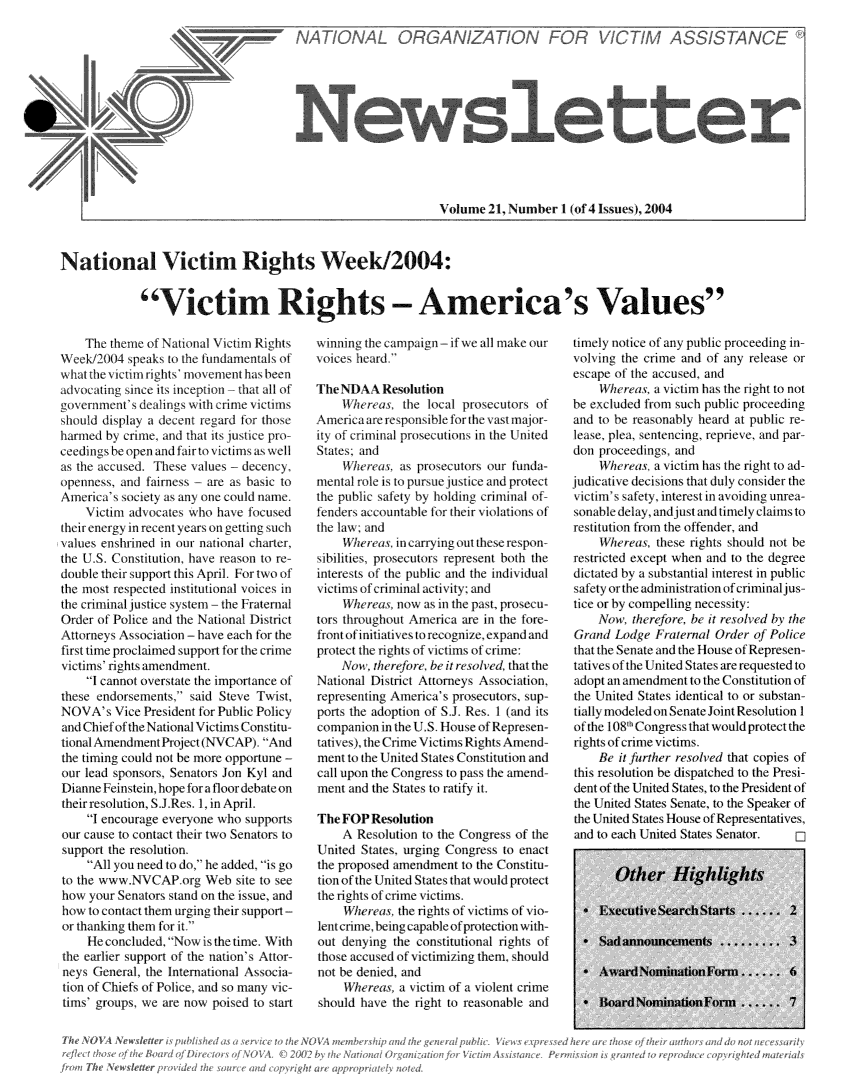 handle is hein.journals/novan2004 and id is 1 raw text is: 













Volume  21, Number  1 (of 4 Issues), 2004


National Victim Rights Week/2004:


             Victim Rights - America's Values


    The  theme of Natmiodl Vitim Rihs
W eek/004   speaks bt the intdaumentl of
w~ hat te vuicti ihts' mlovemnent asb ien
advocating  since its inceptio11 that all of
governmlent sdeaings  wilhucrllelvitms
should displa  a dcent  rIgard 1fo thos
haried  by Lime, and that it lustice pro
ceenigsbe  open)Jandir tolRvitmsas well
as the Accused, These values   dcecy,
opelnness, ad   lairnes - are as basic to
Amrica' society   as any loe culd naie.
     Victim adlocates who have  focused
their enermg in e  t year onL gettin suc
x alues enshrlined inl ulntiallla c harter.
the   C   kS. Contiution, have reason to re
doutble their 4port this Apil. For two of
the mlost respected instittional voces in
the  ciil justie ssle  - hie  1 Fratelrnal
Order  of Polic and the Nailonal Distrit
Attrneys  Ass oiation - have each for the
frst time proclined suppot for the crim
vitims'11 ights amenldlmnt,
     I cadnot overtate the impotance of
these endorsements,   said Steve Twist,
NOVA's Vice   President for Public Policy
and Chief of the National Victms Constitu-
tional Amendment Project (NVCAP.  A nd
the tniing could not be more opportune -
our lead sponsors  Senators Jon KI  and
Dianne  Feinsein, hope for a floor debateon
their resolution, SI Res 1,in April.
     I encoulage eione   who  supports
 Iu  cauIs to coiltact theI two Senator to
 sipport the ICslution
     All you need to do , he added, is go
 to the ww wNVCAPory Web site to see
 how you  Senators stand on the issue, and
 how to ontat them urginTi thei support -
 or thanking them or it
     Ie concluded. Now  i theine. With
 the ealer support of the nation's Attor
 neys (enoc,   the Intemational Asocia-
 tion of Chiefs of Pole, and so mnany I-
 timsn  gnops, we are now poised to str


winning the campaign -if we all make our
voices heard.

The NDAAResolution
    Whereas,  the  local prosecutors ot
America are responsible for the vast major-
ity of criminal prosecutions in the United
States; and
     Wl   Wes as posecutor s our tunda-
mental rotle is to pursule justice and protett
the public safety by holding crimial of
lnders  acountable for rheir violations of
the law; and
     Wheras, in carryingoui thesespon
sibilities, prosetor represent bolh the
interests of the public and the individual
itiml  of cim1inal activity:andl
    heUreas   now as 1i the pa(, prosec u-
tors throughout America are in the fore-
frontofinitiativesh toecg1/, x1pand and
protetth  r0 ights of ilctinms of crille:
    \Now,   t/erefore be it resolved, that the
National Ditict  Attoineys A.satilon
represelhiny Amima's   prosecutors, sup-
ports the adoption of SI Res  1 (and its
cnmpanion  in the I'S House of Represen-
tativ es) the Crimte Viclinms Rights Amend
ment to the Unted States Constitultionl and
call upon the Congres to pass the anend-
ment and the States to ratily it,

The FOP  Resolution
     A Resolution to the Congres of the
United  States urging Congress to enact
the proposed aiendmlent to the Consitu-
tion of he United States that woulk protect
the rilghl ol crine vi1tis.
     Whera     the rghts of iInis of vio-
et   ci111 bng capable of protettln w ith-
out deinlg   the constitutional ights of
those acusled of victimiznng them, should
not be denied, and
     Wherea   a victim of a violent criml
should  have the iht  to reasonable and


timely notice of any public proceeding in-
volving the crime and of any  release or
escape of the accused, and
     Whrat,   a victin has the right to not
be excluded fiom such public proceeding
and to be reasonably heard at public re-
lease plea, sentencing, reprieve, and par-
don proaeedings  and
     Whereas  a victim has the right to ad-
judicative decisions that duly consder the
v itili' swafty interest in avoiding ulnea-
sonabledelay, and]ust andtiimely clainisto
estitution Iraom the oftender, and
     Wherea   the   frights should not be
restcted  exept  when and  it the degree
dictated bi a subtantial interest in public
safety or the adiniistratin fimiilnajus-
tite or by compelling necessit
    Now   theeorn   by t a rsolved by th
Grand  Lodge  1atenno   Ordr  of/ Polie
that the Senate and the House of Represen-
tatlive o the United States are requested to
adopt an amendment  to the Consitutioll of
the UnIted States identicd to or substan-
tially modeled on Senate Jont Resolution I
of the 10, Congres wthalwouldprotect the
igthts of crime victims,
     Be tA further rolved that copies of
this resolution be dispatched to the Presi-
dent of the United States, to the Pr esident of
the United States Senate, to the Speaker of
the  nited States House of Representaines,
and to each United States Senatr


