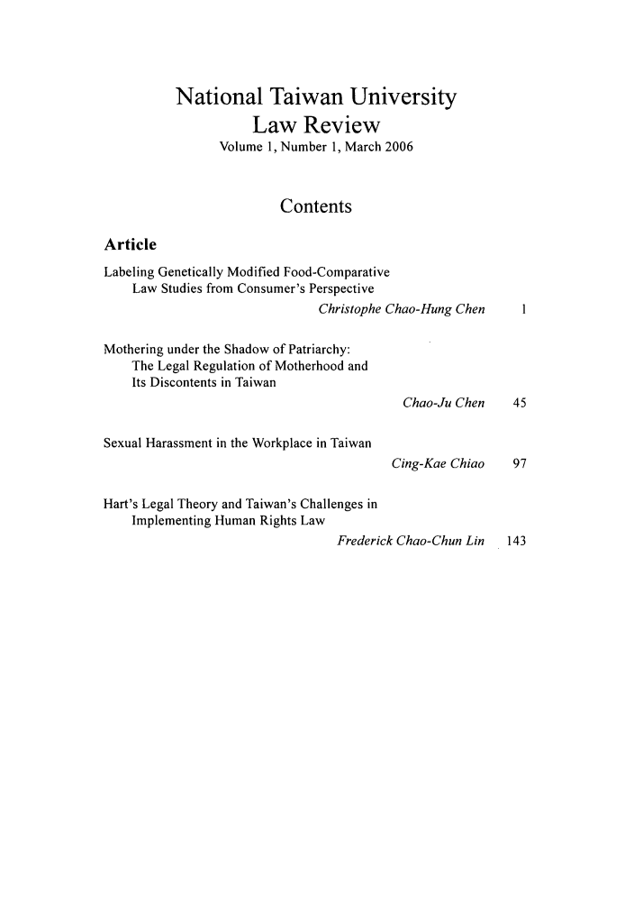 handle is hein.journals/ntulr1 and id is 1 raw text is: National Taiwan University
Law Review
Volume 1, Number 1, March 2006
Contents
Article
Labeling Genetically Modified Food-Comparative
Law Studies from Consumer's Perspective
Christophe Chao-Hung Chen
Mothering under the Shadow of Patriarchy:
The Legal Regulation of Motherhood and
Its Discontents in Taiwan
Chao-Ju Chen    45
Sexual Harassment in the Workplace in Taiwan
Cing-Kae Chiao    97
Hart's Legal Theory and Taiwan's Challenges in
Implementing Human Rights Law
Frederick Chao-Chun Lin   143


