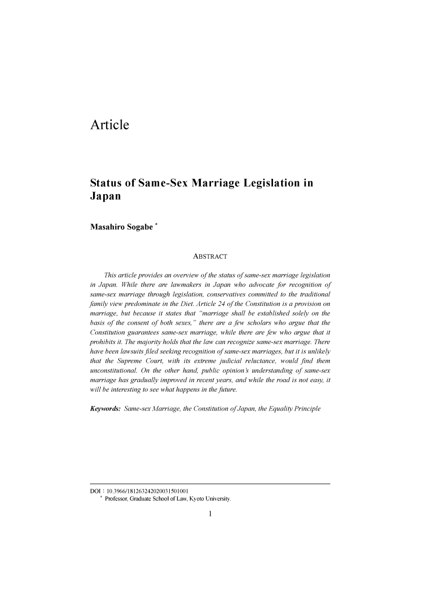 handle is hein.journals/ntulr15 and id is 1 raw text is: Article
Status of Same-Sex Marriage Legislation in
Japan
Masahiro Sogabe *
ABSTRACT
This article provides an overview of the status of same-sex marriage legislation
in Japan. While there are lawmakers in Japan who advocate for recognition of
same-sex marriage through legislation, conservatives committed to the traditional
family view predominate in the Diet. Article 24 of the Constitution is a provision on
marriage, but because it states that marriage shall be established solely on the
basis of the consent of both sexes, there are a few scholars who argue that the
Constitution guarantees same-sex marriage, while there are few who argue that it
prohibits it. The majority holds that the law can recognize same-sex marriage. There
have been lawsuits filed seeking recognition of same-sex marriages, but it is unlikely
that the Supreme Court, with its extreme judicial reluctance, would find them
unconstitutional. On the other hand, public opinion's understanding of same-sex
marriage has gradually improved in recent years, and while the road is not easy, it
will be interesting to see what happens in the future.
Keywords: Same-sex Marriage, the Constitution of Japan, the Equality Principle

DOI 10.3966/181263242020031501001
* Professor, Graduate School of Law, Kyoto University.

1


