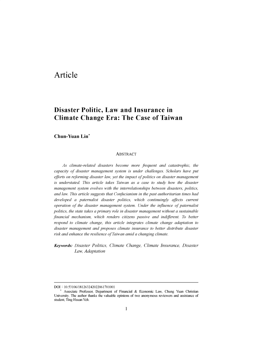 handle is hein.journals/ntulr17 and id is 1 raw text is: Article
Disaster Politic, Law and Insurance in
Climate Change Era: The Case of Taiwan
Chun-Yuan Lin*
ABSTRACT
As climate-related disasters become more frequent and catastrophic, the
capacity of disaster management system is under challenges. Scholars have put
efforts on reforming disaster law, yet the impact of politics on disaster management
is understated. This article takes Taiwan as a case to study how the disaster
management system evolves with the interrelationships between disasters, politics,
and law. This article suggests that Confucianism in the past authoritarian times had
developed a paternalist disaster politics, which continuingly affects current
operation of the disaster management system. Under the influence of paternalist
politics, the state takes a primary role in disaster management without a sustainable
financial mechanism, which renders citizens passive and indifferent. To better
respond to climate change, this article integrates climate change adaptation to
disaster management and proposes climate insurance to better distribute disaster
risk and enhance the resilience of Taiwan amid a changing climate.
Keywords: Disaster Politics, Climate Change, Climate Insurance, Disaster
Law, Adaptation

1

DOI 10.53106/181263242022061701001
* Associate Professor, Department of Financial & Economic Law, Chung Yuan Christian
University. The author thanks the valuable opinions of two anonymous reviewers and assistance of
student, Ting Hsuan Yeh.


