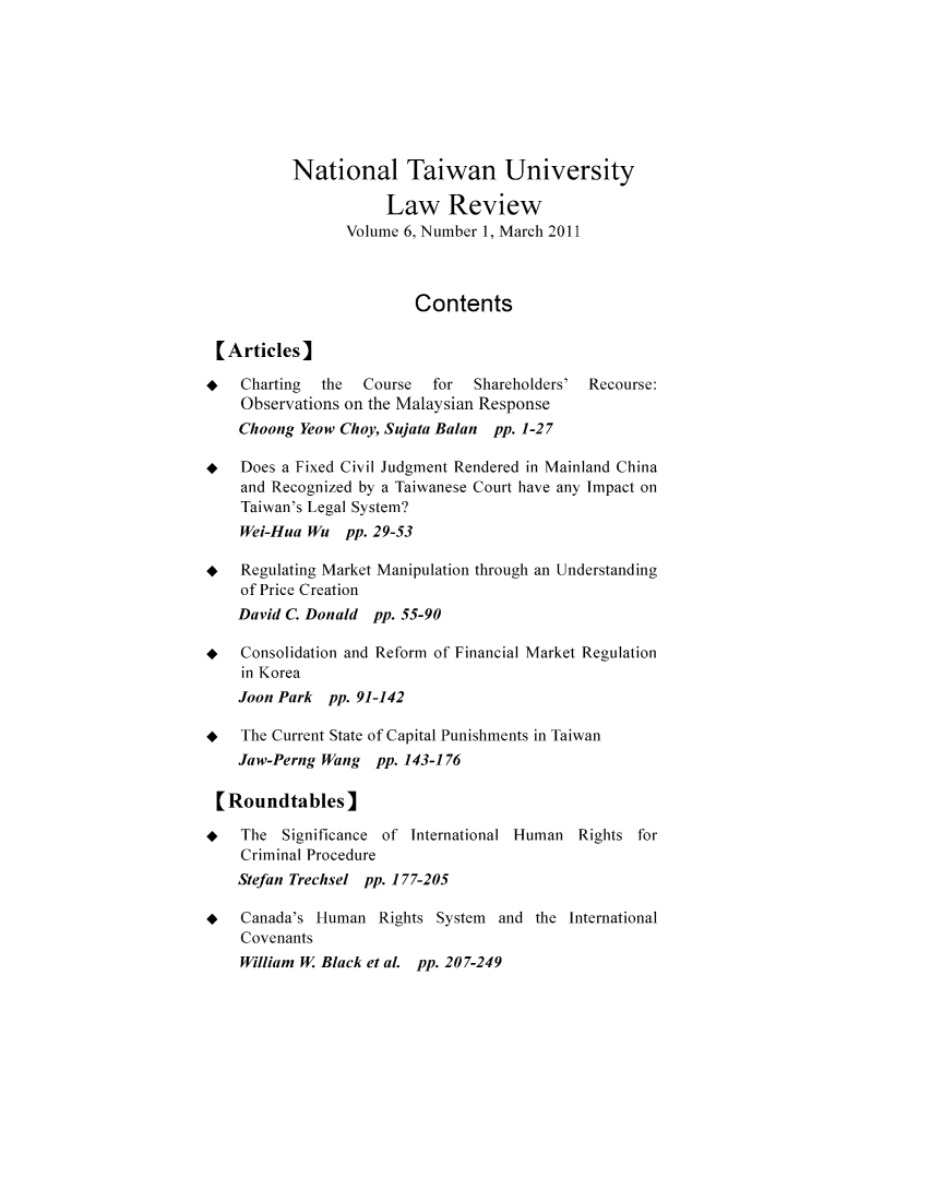 handle is hein.journals/ntulr6 and id is 1 raw text is: National Taiwan University
Law Review
Volume 6, Number 1, March 2011
Contents
[Articles]
*   Charting  the  Course  for  Shareholders' Recourse:
Observations on the Malaysian Response
Choong Yeow Choy, Sujata Balan pp. 1-27
* Does a Fixed Civil Judgment Rendered in Mainland China
and Recognized by a Taiwanese Court have any Impact on
Taiwan's Legal System?
Wei-Hua Wu pp. 29-53
* Regulating Market Manipulation through an Understanding
of Price Creation
David C. Donald pp. 55-90
* Consolidation and Reform of Financial Market Regulation
in Korea
Joon Park pp. 91-142
+   The Current State of Capital Punishments in Taiwan
Jaw-Perng Wang pp. 143-176
[Roundtables]
* The Significance of International Human Rights for
Criminal Procedure
Stefan Trechsel pp. 177-205
* Canada's Human Rights System and the International
Covenants
William W Black et al. pp. 207-249


