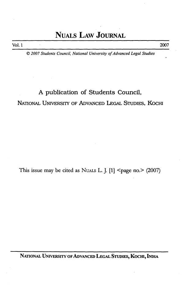handle is hein.journals/nualsj1 and id is 1 raw text is: 




NuALs LAW JoURNAL


2007


Vol. 1


   © 2007 Students Council, National University ofAdvanced Legal Studies





        A publication  of Students   Council,

NAnONAL  UNiVERSYTY OF ADVANCED  LEGAL STUDIES, KoCi










This issue may be cited as NuALS L. J. [1] <page no.> (2007)


NATIONAL UNIVERSITY OF ADVANCED LEGAL STUDIES, Kocm, INDA


