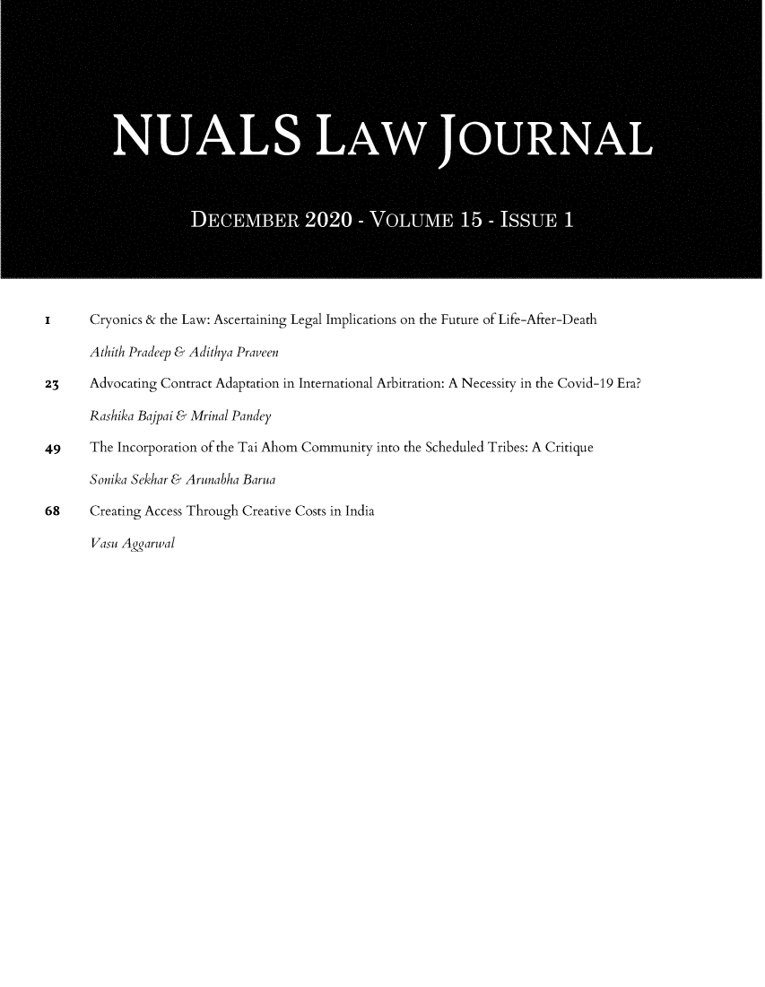handle is hein.journals/nualsj15 and id is 1 raw text is: i      Cryonics & the Law: Ascertaining Legal Implications on the Future of Life-After-Death
Athith Pradeep & Adithya Praveen
23     Advocating Contract Adaptation in International Arbitration: A Necessity in the Covid-19 Era?
Rashika Bajpai & Mrinal Pandey
49     The Incorporation of the Tai Ahom Community into the Scheduled Tribes: A Critique
Sonika Sekhar & Arunabha Barua
68     Creating Access Through Creative Costs in India
Vasu Aggarwal


