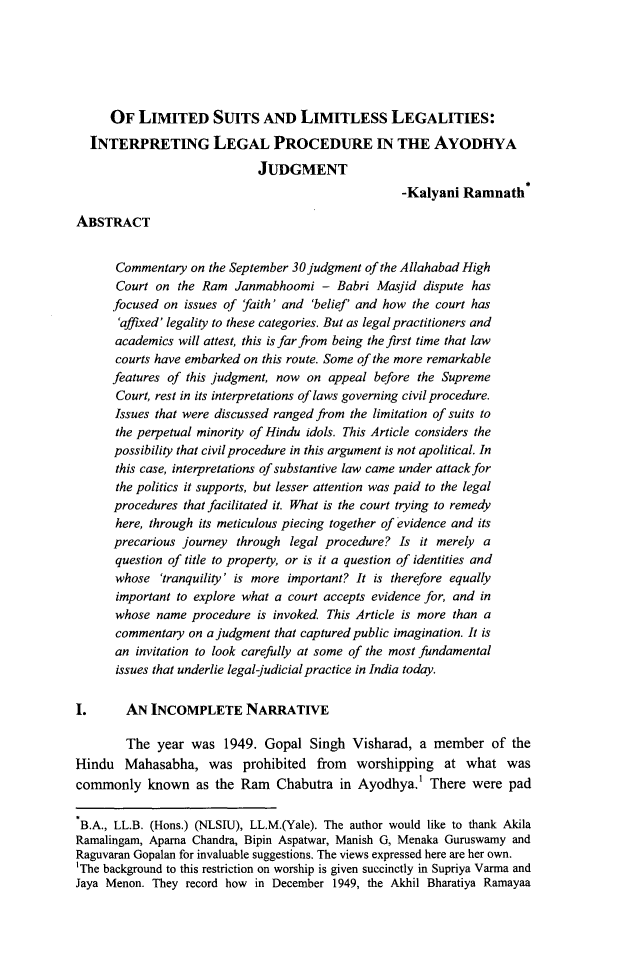 handle is hein.journals/nualsj5 and id is 9 raw text is: 






      OF LIMITED SUITS AND LIMITLESS LEGALITIES:
  INTERPRETING LEGAL PROCEDURE IN TIE AYODHYA
                             JUDGMENT
                                                    -Kalyani Ramnath

ABSTRACT


      Commentary on the September 30judgment of the Allahabad High
      Court on the Ram Janmabhoomi - Babri Masjid dispute has
      focused on issues of faith' and 'belief' and how the court has
      'affixed' legality to these categories. But as legal practitioners and
      academics will attest, this is far from being the first time that law
      courts have embarked on this route. Some of the more remarkable
      features of this judgment, now on appeal before the Supreme
      Court, rest in its interpretations of laws governing civil procedure.
      Issues that were discussed ranged from the limitation of suits to
      the perpetual minority of Hindu idols. This Article considers the
      possibility that civil procedure in this argument is not apolitical. In
      this case, interpretations of substantive law came under attack for
      the politics it supports, but lesser attention was paid to the legal
      procedures that facilitated it. What is the court trying to remedy
      here, through its meticulous piecing together of evidence and its
      precarious journey through legal procedure? Is it merely a
      question of title to property, or is it a question of identities and
      whose 'tranquility' is more important? It is therefore equally
      important to explore what a court accepts evidence for, and in
      whose name procedure is invoked This Article is more than a
      commentary on a judgment that captured public imagination. It is
      an invitation to look carefully at some of the most fundamental
      issues that underlie legal-judicial practice in India today.

1.      AN INCOMPLETE NARRATIVE

        The year was 1949. Gopal Singh Visharad, a member of the
Hindu Mahasabha, was prohibited from        worshipping at what was
commonly known as the Ram Chabutra in Ayodhya.' There were pad

B.A., LL.B. (Hons.) (NLSIU), LL.M.(Yale). The author would like to thank Akila
Ramalingam, Aparna Chandra, Bipin Aspatwar, Manish G, Menaka Guruswamy and
Raguvaran Gopalan for invaluable suggestions. The views expressed here are her own.
'The background to this restriction on worship is given succinctly in Supriya Varma and
Jaya Menon. They record how in December 1949, the Akhil Bharatiya Ramayaa


