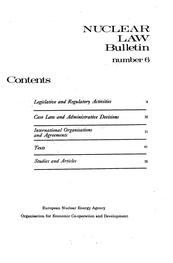 handle is hein.journals/nuclb10 and id is 1 raw text is: 



                            NUCLEAR
                                        LAW
                                    Bulletin

                                      number 6


Contents


          Legislative and Regulatory Activities a

          Case Law and Administrative Decisions       30

          International Organisations             31
          and Agreements

          Texts                                   41

          Studies and Articles                    58







             European Nuclear Energy Agency
     Organisation for Economic Co-operation and Development



