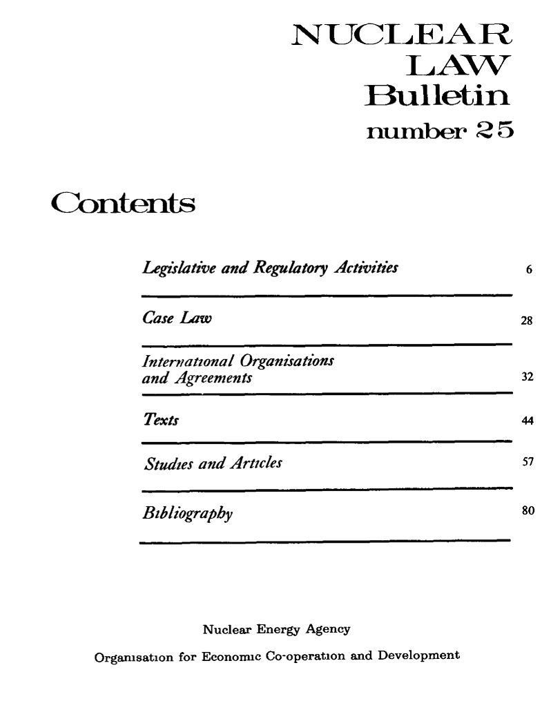 handle is hein.journals/nuclb29 and id is 1 raw text is: 
                          NUCLEA R

                                      LAW

                                  Bulletin

                                  number 25



Contents


          Legislative and Regulatory Activities


Case Law


International Organisations
and Agreements


Texts


Studies and Articles


Bibliography


            Nuclear Energy Agency
Orgamsation for Economic Co-operation and Development


6


28


32

44

57


80


