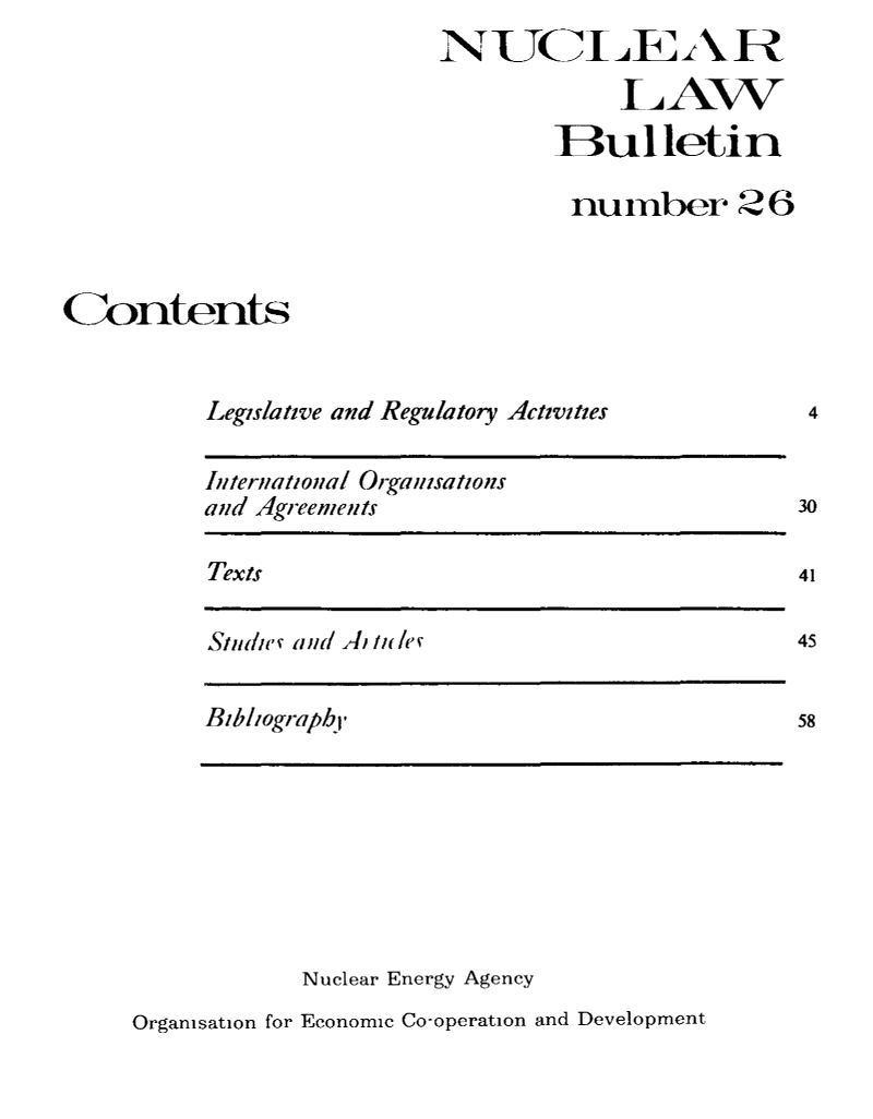 handle is hein.journals/nuclb30 and id is 1 raw text is: 
                           NUCLE A R

                                       LAW

                                   Bulletin

                                   nu   rnber   26



Contents


          Legislative and Regulatory Activities


International Organisations
and igreenients


Texts


Studte s and 1 Ile/s(


Bibliography,


Nuclear Energy Agency


Organisation for Economic Co-operation and Development


4


30

41

45


58


