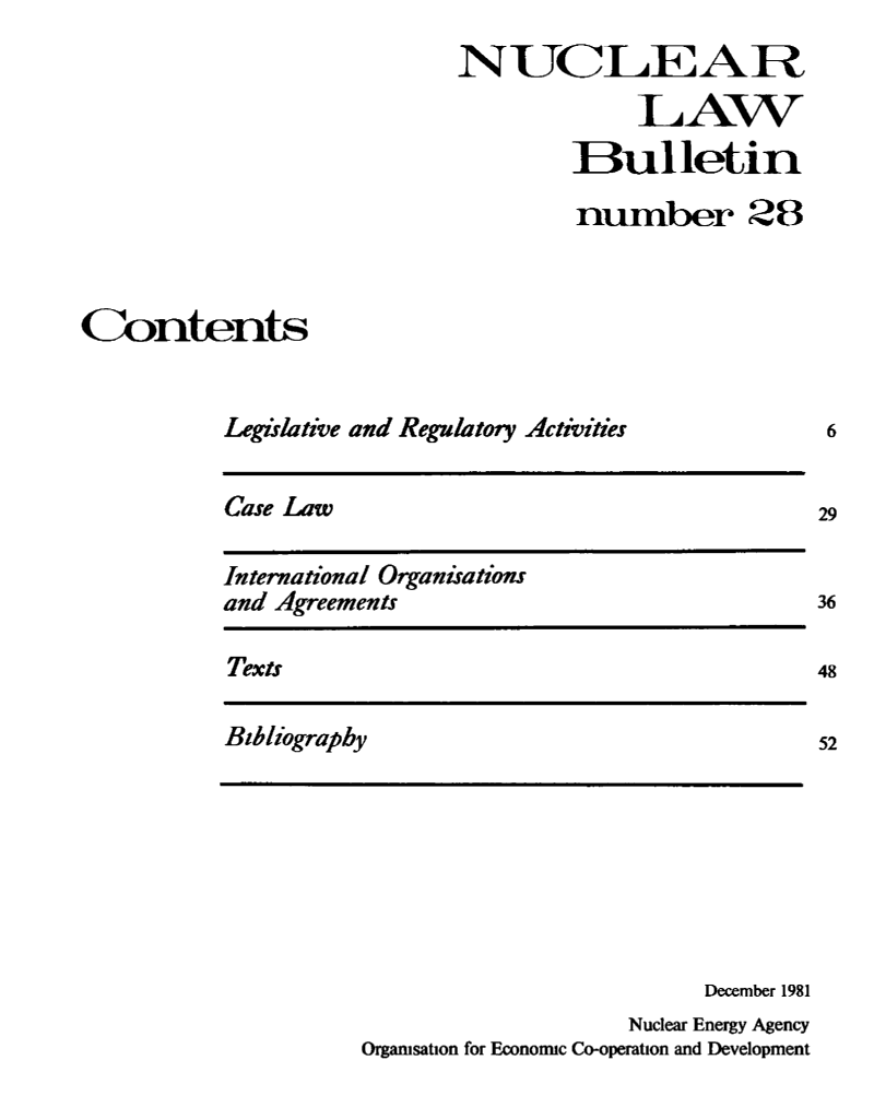 handle is hein.journals/nuclb32 and id is 1 raw text is: 
                            NUCLEA R
                                         LAW

                                    Bulletin

                                    number 28



Contents


          Legislative and Regulatory Activities


Case Law


International Organisations
and Agreements


Texts


Bibliography


                         December 1981
                    Nuclear Energy Agency
Organisation for Economic Co-operation and Development


6


29


36

48



