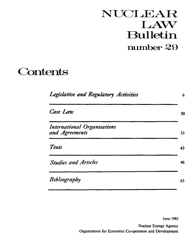 handle is hein.journals/nuclb33 and id is 1 raw text is: 
                            NUCLEAR

                                         LAW
                                    Bulletin

                                    number 29



Contents


          Legislative and Regulatory Activities


Case Law


International Organisations
and Agreements


Texts


Studies and Articles


                            June 1982
                    Nuclear Energy Agency
Organisation for Economic Co-operation and Development


6


33

43

46


Bibliography


63


