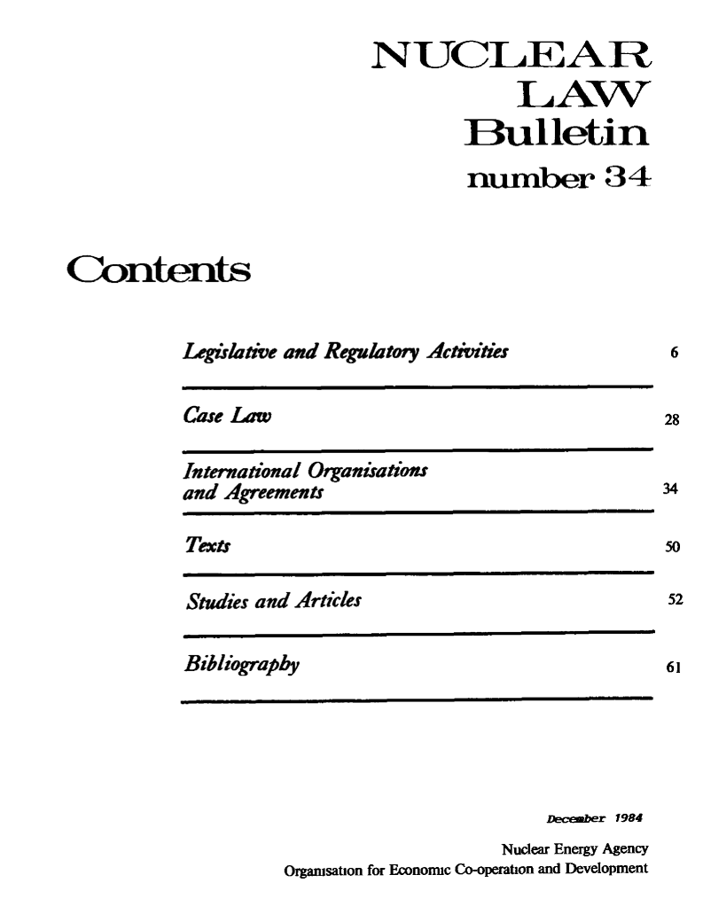 handle is hein.journals/nuclb38 and id is 1 raw text is: 
                           NUCLEAR
                                        LAW
                                    Bulletin

                                    number 34



Contents


          Legislative and Regulatoy Activitits


Lse Law


International Organiations
and Agreements


Texts


Studies and Articles


Bibliography


                       December 1984
                   Nuclear Energy Agency
Organisation for Economic Co-operation and Development


6


28


34

50

52


61


