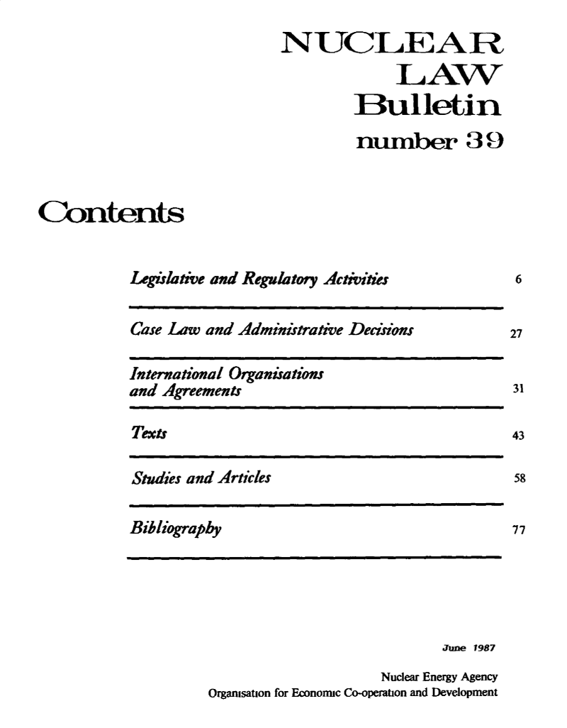 handle is hein.journals/nuclb43 and id is 1 raw text is: 
                            NUCLEA R

                                         LAW
                                     Bulletin

                                     number 39



Contents


           Legislative and Regulatory Activitis


Case Law and Administrative Deciions


International Organisations
and Agreements


Texts


Studies and Articles


Bibliography


                           June 1987
                    Nuclear Energy Agency
Organisation for Economic Co-operation and Development


6


27


31

43

58


77


