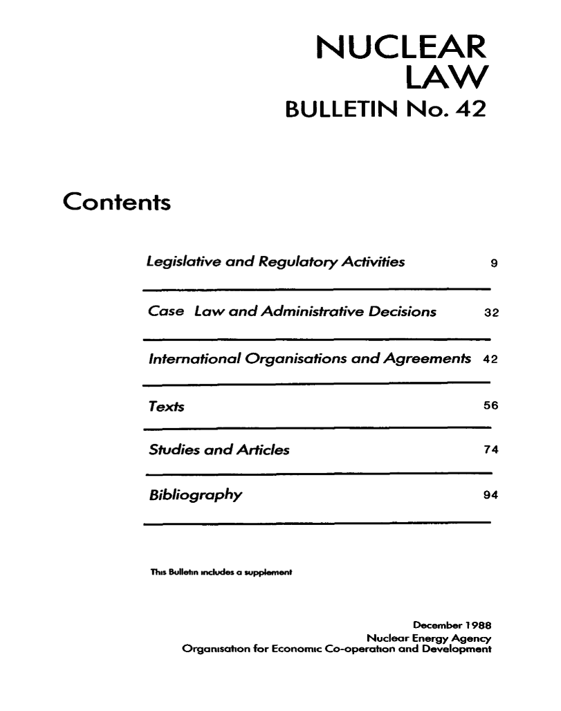 handle is hein.journals/nuclb46 and id is 1 raw text is: 


    NUCLEAR

               LAW

BULLETIN No. 42


Contents


Legislative and Regulatory Activities


Case  Law and Administrative Decisions


3


International Organisations and Agreements


Texts


Studies and Articles


Bibliography


9


2


42


56


74


94


This Bullehn includes a supplement



                                  December 1988
                            Nuclear Energy Agency
    Organisation for Economic Co-operation and Development


