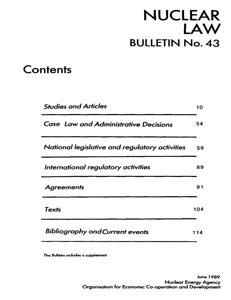 handle is hein.journals/nuclb47 and id is 1 raw text is: 

    NUCLEAR

                LAW

BULLETIN No. 43


Contents


Studies and Articles


Case  Law and Administrative Decisions



National legislative and regulatory activities


International regulatory activities


Agreements


Texts


Bibliography and Current events


10


54



59


89


91


104



114


This Bulletin includes a supplement


                                            June 1989
                                   Nuclear Energy Agency
           Organisabon for Economic Co-operation and Development


