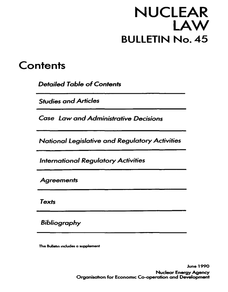 handle is hein.journals/nuclb49 and id is 1 raw text is: 
                                   NUCLEAR

                                              LAW
                               BULLETIN No. 45


Contents

      Detailed Table of Contents

      Studies and Articles

      Case  Law and Administrative Decisions


      National Legislative and Regulatory Activities


      International Regulatory Activities


      Agreements


      Texts


      Bibliography


      This Bullethn mndudes a supplement


                                                  June 1990
                                         Nuclear Energy Agency
                 Organisation for Economic Co-operation and Development


