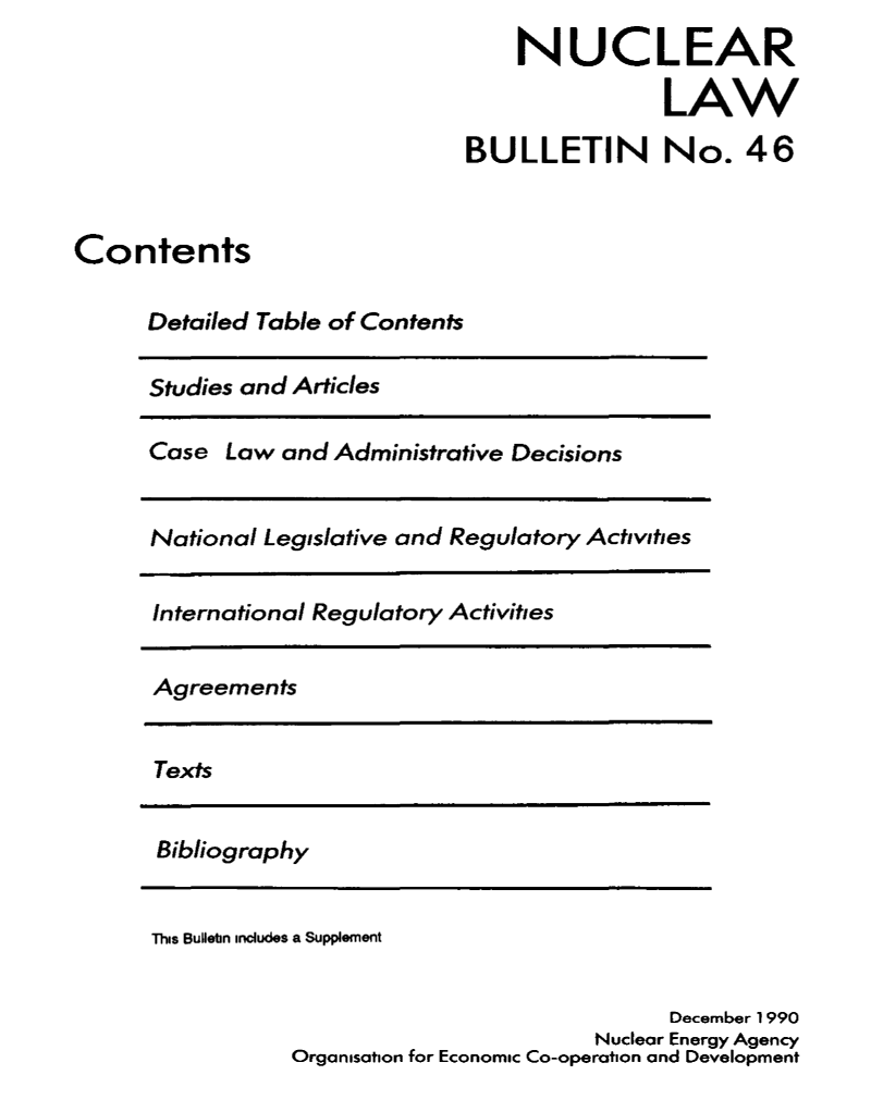 handle is hein.journals/nuclb50 and id is 1 raw text is: 
                                   NUCLEAR

                                              LAW

                               BULLETIN No. 46



Contents

      Detailed Table of Contents


Studies and Articles


Case  Law and  Administrative Decisions


National Legislative and Regulatory Activities


International Regulatory Activities


Agreements


Texts


Bibliography


This Bulletin includes a Supplement


                                         December 1990
                                   Nuclear Energy Agency
           Organisation for Economic Co-operation and Development


