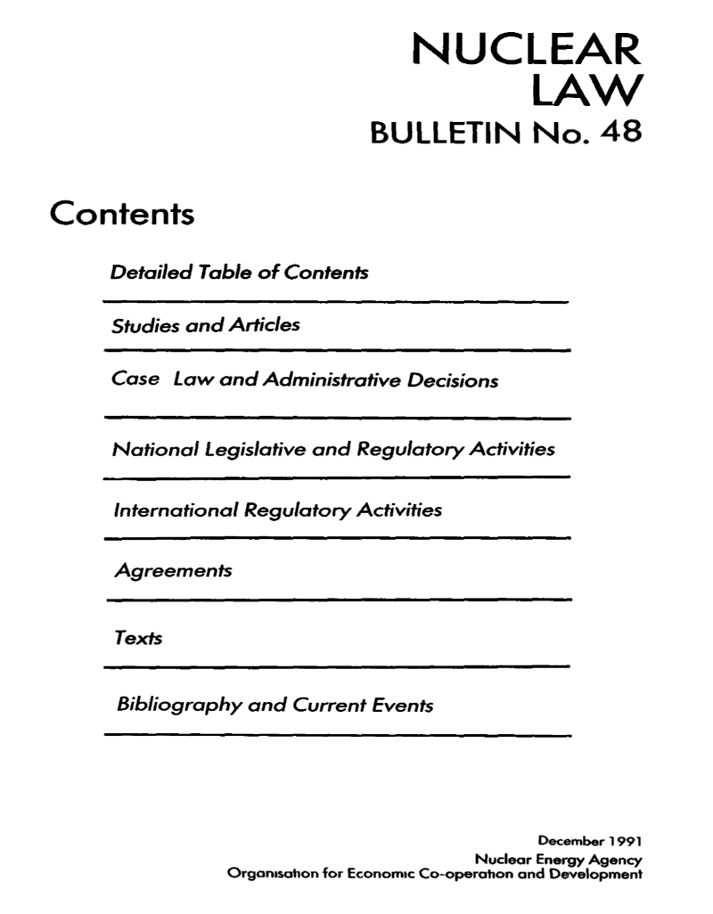 handle is hein.journals/nuclb52 and id is 1 raw text is: 
                                 NUCLEAR

                                            LAW
                             BULLETIN No. 48


Contents

     Detailed Table of Contents


Studies and Articles


Case  Law and Administrative Decisions


National Legislative and Regulatory Activities


International Regulatory Activities


Agreements


Texts


Bibliography and Current Events


                            December 1991
                       Nuclear Energy Agency
Orgonasation for Economic Co-operation and Development


