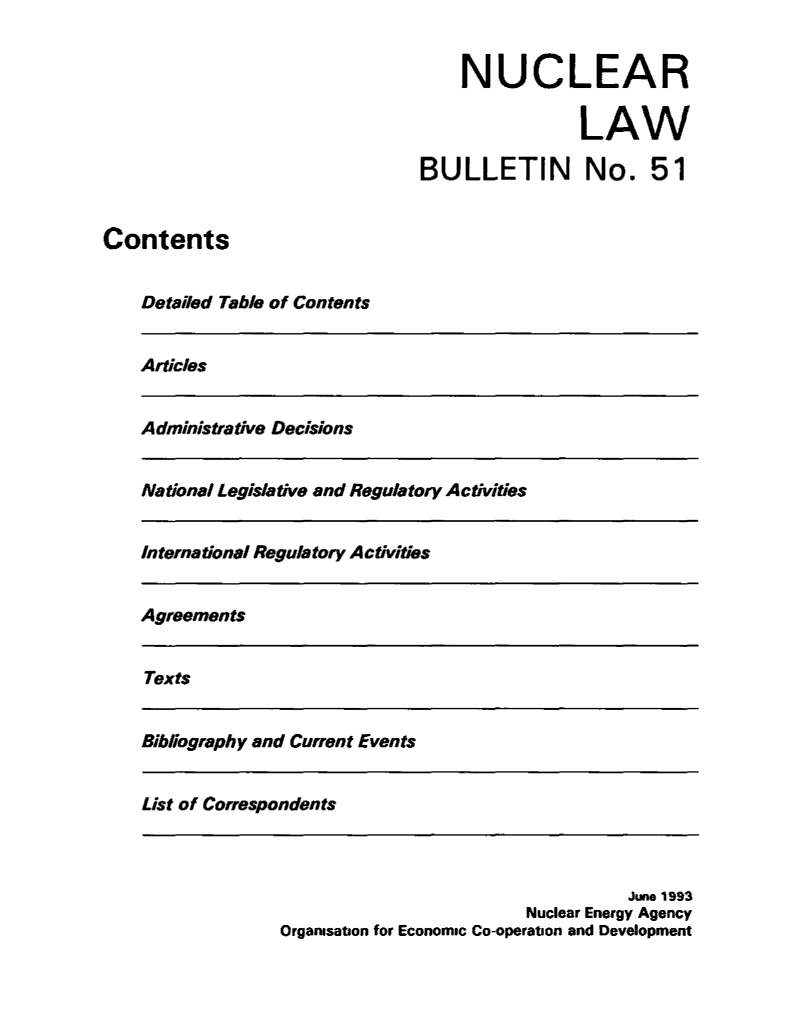 handle is hein.journals/nuclb55 and id is 1 raw text is: 


    NUCLEAR

                LAW

BULLETIN No. 51


Contents


    Detailed Table of Contents


Articles


Administrative Decisions


National Legislative and Regulatory Activities


International Regulatory Activities


Agreements


Texts


Bibliography and Current Events


List of Correspondents


                                   June 1993
                         Nuclear Energy Agency
Organisation for Economic Co-operation and Development


