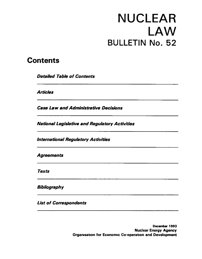 handle is hein.journals/nuclb56 and id is 1 raw text is: 


NUCLEAR

            LAW


BULLETIN No.


52


Contents


    Detailed Table of Contents


Articles


Case Law and Administrative Decisions


National Legislative and Regulatory Activities


International Regulatory Activities


Agreements


Texts


Bibliography


List of Correspondents


                                December 1993
                         Nuclear Energy Agency
Organisation for Economic Co-operation and Development


