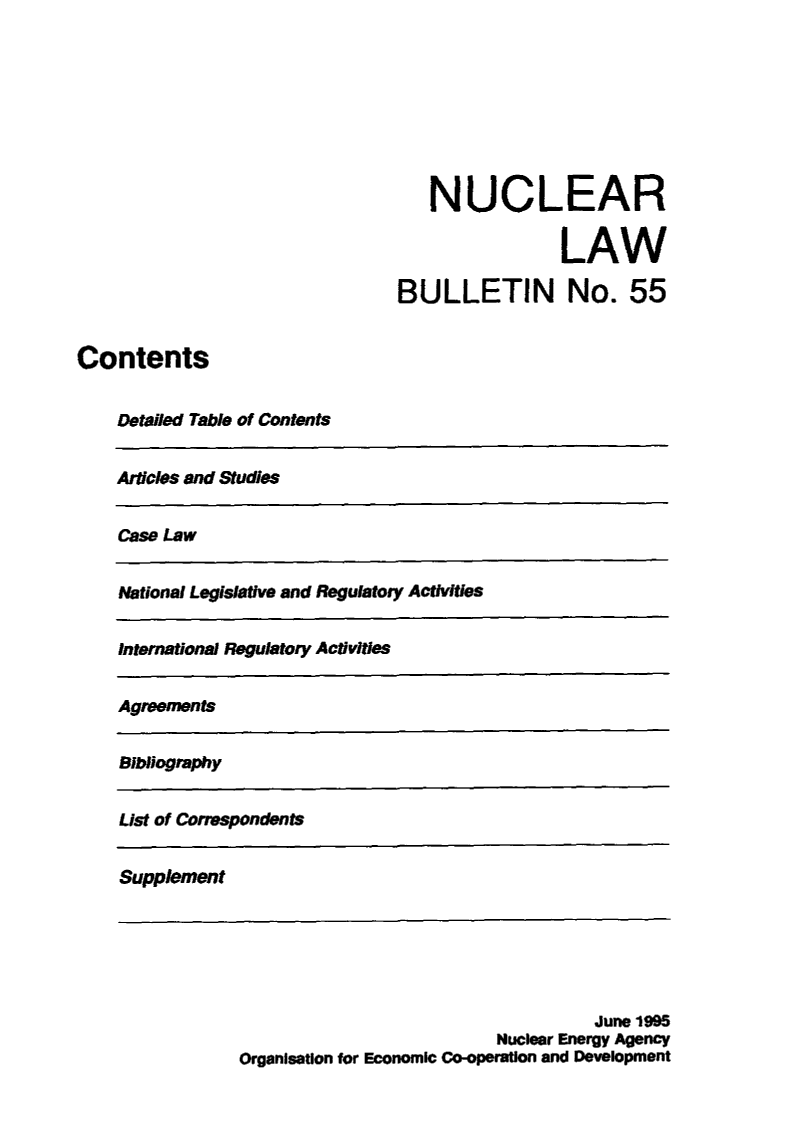 handle is hein.journals/nuclb59 and id is 1 raw text is: 









                                    N  UCLEAR

                                                 LAW

                                BULLETIN No. 55


Contents


    Detailed Table of Contents


    Aricles and Studies


    Case Law


    National Legislative and Regulatory Activities


    International Regulatory Activities


    Agreements


    Bibliography


    List of Correspondents


    Supplement






                                                    June 1995
                                          Nuclear Energy Agency
                Organisation for Economic Co-operation and Development


