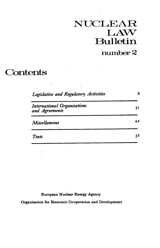 handle is hein.journals/nuclb6 and id is 1 raw text is: 


NUCLEAR
            LAW
        Bulletin

          number 2


Contents


Legislative and Regulatory Activities


6


International Organisations            3'
and Agreements

Miscellaneous                          42

Texts                                  52


        European Nuclear Energy Agency
Organisation for Economic Co-operation and Development


