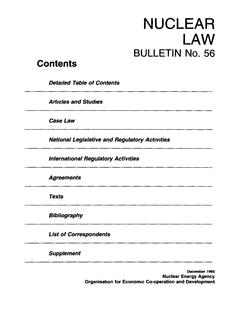 handle is hein.journals/nuclb60 and id is 1 raw text is: 


   NUCLEAR

                LAW

BULLETIN No. 56


Contents


    Detailed Table of Contents


Articles and Studies


Case Law


National Legislative and Regulatory Activities


International Regulatory Activities


Agreements


Texts


Bibliography


List of Correspondents


Supplement


                                 December 1995
                         Nuclear Energy Agency
Organisation for Economic Co-operation and Development


