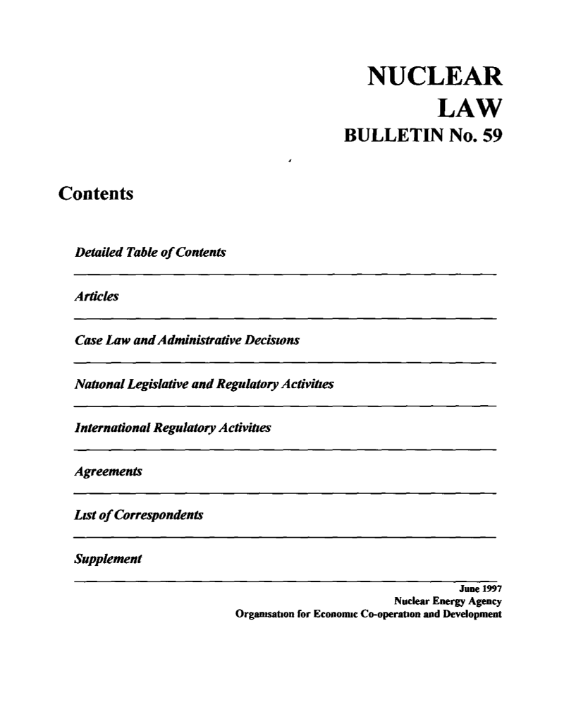 handle is hein.journals/nuclb63 and id is 1 raw text is: 



    NUCLEAR

              LAW
BULLETIN No. 59


Contents



  Detailed Table of Contents


Articles


Case Law and Administrative Decisions


National Legislative and Regulatory Activities


International Regulatory Activities


Agreements


List of Correspondent


Supplement


                                  June 1997
                        Nuclear Energy Agency
Organisation for Economic Co-operation and Development


