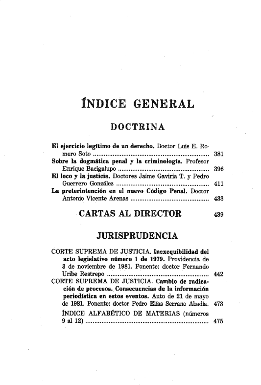 handle is hein.journals/nuefopnl12 and id is 1 raw text is: 












         ÍNDICE GENERAL


                 DOCTRINA

El ejercicio legítimo de un derecho. Doctor Luis E. Ro-
   mero Soto ................................ 381
Sobre la dogmática penal y la criminología. Profesor
   Enrique Bacigalupo ............................. 396
El loco y la justicia. Doctores Jaime Gaviria T. y Pedro
   Guerrero González  ....................................................  411
La preterintención en el nuevo Código Penal. Doctor
   Antonio Vicente  Arenas  ....................... . ..................  433

        CARTAS AL DIRECTOR                     439


             JURISPRUDENCIA

CORTE SUPREMA DE JUSTICIA. Inexequibilidad del
   acto legislativo número 1 de 1979. Providencia de
   8 de noviembre de 1981. Ponente: doctor Fernando
   Uribe Restrepo  .........................................................  442
CORTE SUPREMA DE JUSTICIA. Cambio de radica-
   ción de procesos. Consecuencias de la información
   periodística en estos eventos. Auto de 21 de mayo
   de 1981. Ponente: doctor Pedro Ellas Serrano Abadía. 473
   INDICE ALFABÉTICO DE MATERIAS (números
   9 al 12)  ...... ................ ................. ................  475


