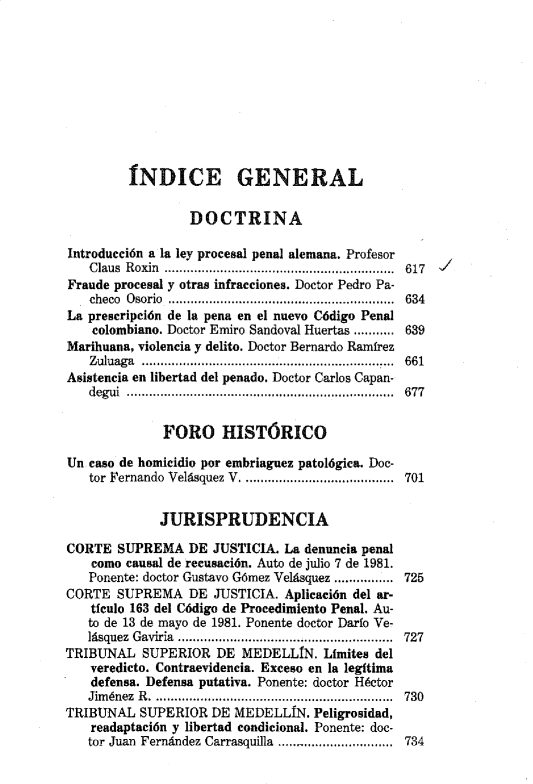 handle is hein.journals/nuefopnl14 and id is 1 raw text is: 









         INDICE GENERAL

                  DOCTRINA

Introducción a la ley procesal penal alemana. Profesor
   Claus Roxin ................. .... ...............................  617
Fraude procesal y otras infracciones. Doctor Pedro Pa-
   checo Osorio ................................ 634
La prescripción de la pena en el nuevo Código Penal
    colombiano. Doctor Emiro Sandoval Huertas ........... 639
Marihuana, violencia y delito. Doctor Bernardo Ramírez
   Zuluaga ...... ........ .......... ..............................  661
Asistencia en libertad del penado. Doctor Carlos Capan-
   degui ............       ....................................  677

              FORO HISTÓRICO

Un caso de homicidio por embriaguez patológica. Doc-
   tor Fernando  Velásquez V  .........................................  701


             JURISPRUDENCIA

CORTE SUPREMA DE JUSTICIA. La denuncia penal
    como causal de recusación. Auto de julio 7 de 1981.
    Ponente: doctor Gustavo Gómez Velásquez ................ 725
CORTE SUPREMA DE JUSTICIA. Aplicación del ar-
    tIculo 163 del Código de Procedimiento Penal. Au-
    to de 13 de mayo de 1981. Ponente doctor Darlo Ve-
    lásquez  Gaviria  ..................................................... .....  727
TRIBUNAL SUPERIOR DE MEDELLIN. Limites del
   veredicto. Contraevidencia. Exceso en la legítima
   defensa. Defensa putativa. Ponente: doctor Héctor
   Jim énez  R  ......................... ...................... .........  730
TRIBUNAL SUPERIOR DE MEDELLíN. Peligrosidad,
    readaptación y libertad condicional. Ponente: doc-
    tor Juan  Fernández Carrasquilla  ...............................  734


