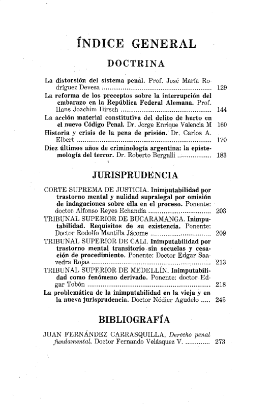 handle is hein.journals/nuefopnl18 and id is 1 raw text is: 




         ÍNDICE GENERAL

                  DOCTRINA

La distorsión del sistema penal. Prof. José María Ro-
    dríguez  D evesa   ...........................................................  129
La reforma de los preceptos sobre la interrupción del
    embarazo en la República Federal Alemana. Prof.
    Hans Joachim Hirsch  ............................................... . 144
La acción material constitutiva del delito de hurto en
    el nuevo Código Penal. Dr. Jorge Enrique Valencia M  160
Historia y crisis de la pena de prisión. Dr. Carlos A.
    Elbert ........   ........................... 170
Diez últimos años de criminología argentina: la episte-
    mología del terror. Dr. Roberto Bergalli .................. 183


              JURISPRUDENCIA

CORTE SUPREMA DE JUSTICIA. Inimputabilidad por
    trastorno mental y nulidad supralegal por omisión
    de indagaciones sobre ella en el proceso. Ponente:
    doctor Alfonso Reyes Echandía  ...............................  203
TRIBUNAL SUPERIOR DE BUCARAMANGA. Inimpu-
    tabilidad. Requisitos de su existencia. Ponente:
    Doctor Rodolfo Mantilla Jácome ......................... 209
TRIBUNAL SUPERIOR DE CALI. Inimputabilidad por
    trastorno mental transitorio sin secuelas y cesa-
    ción de procedimiento. Ponente: Doctor Edgar Saa-
    yedra R ojas  ..............................................................  213
TRIBUNAL SUPERIOR DE MEDELLÍN. Inimputabili-
    dad como fenómeno derivado. Ponente: doctor Ed-
    gar Tobón .................................................................  218
La problemática de la inimputabilidad en la vieja y en
    la nueva jurisprudencia. Doctor Nódier Agudelo ..... 245


                BIBLIOGRAFÍA

JUAN FERNÁNDEZ CARRASQUILLA, Derecho penal
   fundamental. Doctor Fernando Velásquez V ......... 273


