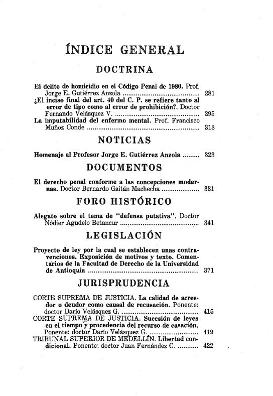 handle is hein.journals/nuefopnl19 and id is 1 raw text is: 





         ÍNDICE GENERAL

                 DOCTRINA

El delito de homicidio en el Código Penal de 1980. Prof.
   Jorge E. Gutiérrez Anzola  .........................................  281
¿El inciso final del art. 40 del C. P. se refiere tanto al
    error de tipo como al error de prohibición?. Doctor
    Fernando  Velásquez  V  ..............................................  295
La imputabilidad del enfermo mental. Prof. Francisco
   Muñoz Conde ................................. 313

                 NOTICIAS

Homenaje al Profesor Jorge E. Gutiérrez Anzola ......323
              DOCUMENTOS

El derecho penal conforme a las concepciones moder-
    nas. Doctor Bernardo Gaitán Machecha .................... 331

            FORO HISTÓRICO

Alegato sobre el tema de defensa putativa. Doctor
   Nódier Agudelo Betancur ........................ 341

              LEGISLACIÓN

Proyecto de ley por la cual se establecen unas contra-
   venciones. Exposición de motivos y texto. Comen-
   tttrios de la Facultad de Derecho de la Universidad
   de A ntioquia  ...........................................................  371

            JURISPRUDENCIA

CORTE SUPREMA DE JUSTICIA. La calidad de acree-
   dor o deudor como causal de recusación. Ponente:
   doctor Darlo Velásquez G  ............................... .....  415
CORTE SUPREMA DE JUSTICIA. Sucesión de leyes
   en el tiempo y procedencia del recurso de casación.
   Ponente: doctor Darlo Velásquez G  ..........................  419
TRIBUNAL SUPERIOR DE MEDELLÍN. Libertad con-
   dicional. Ponente: doctor Juan Fernández C....... 422


