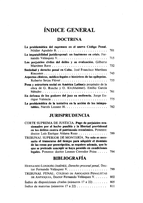 handle is hein.journals/nuefopnl22 and id is 1 raw text is: 







            ÍNDICE GENERAL

                     DOCTRINA

La problemática del raponazo en el nuevo Código Penal.
    Nódier Agudelo B .........................       701
La imputabilidad juridicopenal: un fenómeno en crisis. Fer-
    nando Velásquez V............................. 715
Los perjuicios civiles del delito y su evaluación. Gilberto
    M artinez  Raye  ..........................      732
Sociedad y derecho penal en Cuba. José Francisco Martínez
    Rincones ...................       ...........   743
Aspectos clínicos, médico-legales e históricos de las epilepsias.
    Roberto Serpa Flórez ......................      755
Pena y estructura social en América Latina(a propósito de la
    obra de G. Rusche y O. Kirchheimer). Emilio García
    Méndez .................................... 761
En defensa de los poderes del juez en audiencia. Jorge En-
    rique Valencia ............................. 775
La problemática de la tentativa en la acción de los inimpu-
    tables. Narcés Lozano H ....................... 782

                JURISPRUDENCIA

CORTE SUPREMA DE JUSTICIA. Pago de perjuicios oca-
    sionados por el hecho punible y la libertad provisional
    en los delitos contra el patrimonio económico. Ponente:
    doctor Luis Enrique Aldana Rozo ................ 789
TRIBUNAL SUPERIOR DE MONTERíA. No solo es nece-
    sario el transcurso del tiempo para adquirir el dominio
    de las cosas por prescripción, se requiere además, que lo
    que se pretende usucapir se haya poseído en condiciones
    legales. Ponente: doctor Lesmes Corredor Prins ..... 794

                  BIBLIOGRAFÍA

HERNANDO LONDOÑO JIMÉNEZ, Derecho procesal penal, Doc-
    tor Fernando Velásquez V ................... 799
TRIBUNAL PENAL. COLEGIO DE ABOGADOS PENALISTAS
    DE ANTIOQUIA, Doctor Fernando Velásquez V ....... 802
indice de disposiciones citadas (números 17 a 22) ........ 805
fndice de materias (números 17 a 22) ................. 811


