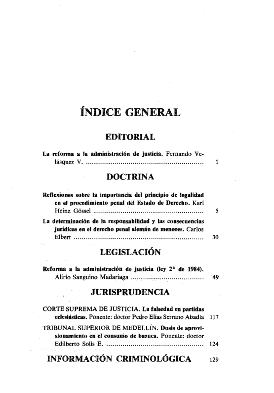 handle is hein.journals/nuefopnl23 and id is 1 raw text is: 














           ÍNDICE GENERAL


                   EDITORIAL

La reforma a la administración de justicia. Fernando Ve-
    lásquez  V  . .......................................................... 1

                   DOCTRINA

Reflexiones sobre la importancia del principio de legalidad
    en el procedimiento penal del Estado de Derecho. Karl
    Heinz Gñssel  .................. ....... .....................
La determinación de la responsabilidad y las consecuencias
   jurídicas en el derecho penal alemán de menores. Carlos
   Elbert .........................................................  30

                 LEGISLACIóN

Reforma a la administración de justicia (ley 2 de 1984).
    Alirio Sanguino Madariaga ................... .  49

              JURISPRUDENCIA

CORTE SUPREMA DE JUSTICIA. La falsedad en partidas
    eclesiásticas. Ponente: doctor Pedro Elías Serrano Abadía 117
TRIBUNAL SUPERIOR DE MEDELLÍN. Dosis de aprovi-
    sionamiento en el consumo de bazuca. Ponente: doctor
    Edilberto  Solís E ................................  124

 INFORMACIÓN CRIMINOLÓGICA                        129


