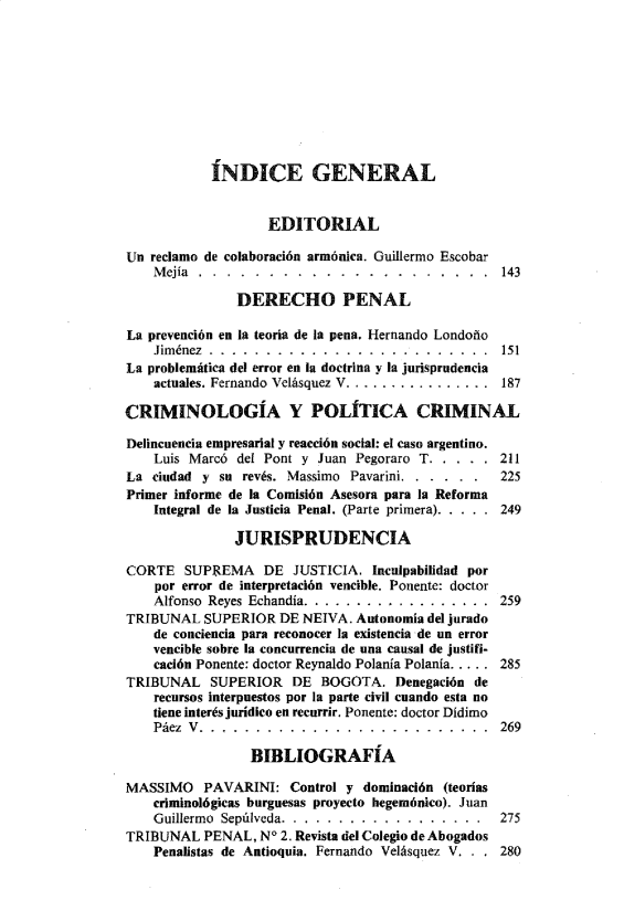 handle is hein.journals/nuefopnl24 and id is 1 raw text is: 










            ÍNDICE GENERAL


                   EDITORIAL

Un reclamo de colaboración armónica. Guillermo Escobar
    M ejía .. . . . . . . . . . . . . . . . . . . . 143

               DERECHO PENAL

La prevención en la teoría de la pena. Hernando Londoño
    Jiménez . . . . . . . . . . . . . . . . . . . . . . . . . 151
La problemática del error en la doctrina y la jurisprudencia
    actuales. Fernando Velásquez V ................ 187

CRIMINOLOGÍA Y POLÍTICA CRIMINAL

Delincuencia empresarial y reacción social: el caso argentino.
    Luis Marcó del Pont y Juan Pegoraro T. . . . . 211
La  ciudad y su revés. Massimo Pavarini. . . . . .     225
Primer informe de la Comisión Asesora para la Reforma
    Integral de la Justicia Penal. (Parte primera). . . .. 249

               JURISPRUDENCIA

CORTE   SUPREMA DE JUSTICIA. Inculpabilidad por
    por error de interpretación vencible. Ponente: doctor
    Alfonso Reyes Echandía. ... ... .. . ...... .. . 259
TRIBUNAL   SUPERIOR  DE NEIVA. Autonomía del jurado
    de conciencia para reconocer la existencia de un error
    vencible sobre la concurrencia de una causal de justifi-
    cación Ponente: doctor Reynaldo Polanía Polanía..... 285
TRIBUNAL SUPERIOR DE BOGOTA. Denegación de
    recursos interpuestos por la parte civil cuando esta no
    tiene interés jurídico en recurrir. Ponente: doctor Didimo
    Páez V.. . . . . . . . . . . . . . . . . . . . . . . 269

                 BIBLIOGRAFÍA

MASSIMO PAVARINI: Control y dominación (teorías
    criminológicas burguesas proyecto hegemónico). Juan
    Guillermo Sepúlveda. . . . . . . . . . . . . . . . . . 275
TRIBUNAL   PENAL, N° 2. Revista del Colegio de Abogados
    Penalistas de Antioquia. Fernando Velásquez V. . . 280


