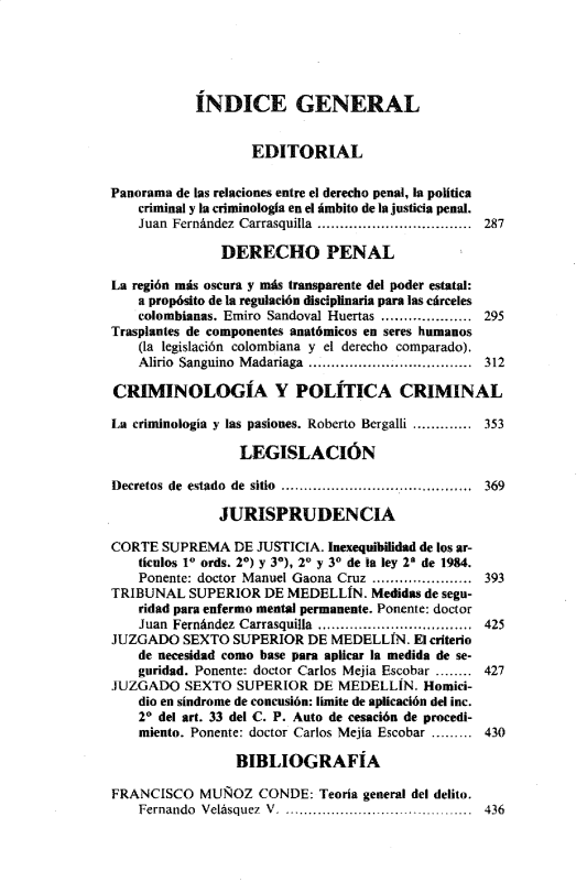 handle is hein.journals/nuefopnl25 and id is 1 raw text is: 





           ÍNDICE GENERAL


                   EDITORIAL


Panorama de las relaciones entre el derecho penal, la política
    criminal y la criminología en el ámbito de la justicia penal.
    Juan Fernández Carrasquilla .................................. 287

               DERECHO PENAL

La región más oscura y más transparente del poder estatal:
    a propósito de la regulación disciplinaria para las cárceles
    colombianas. Emiro Sandoval Huertas .................... 295
Trasplantes de componentes anatómicos en seres humanos
    (la legislación colombiana y el derecho comparado).
    Alirio Sanguino Madariaga .......................312

CRIMINOLOGÍA Y POLÍTICA CRIMINAL

La criminología y las pasiones. Roberto Bergalli ............. 353

                 LEGISLACIÓN

Decretos de estado de sitio .......................................... 369

               JURISPRUDENCIA

CORTE  SUPREMA   DE JUSTICIA. Inexequihilidad de los ar-
    tículos 1 ords. 20) y 30), 20 y 30 de la ley 2 de 1984.
    Ponente: doctor Manuel Gaona Cruz ...................... 393
TRIBUNAL   SUPERIOR  DE MEDELLÍN.  Medidas de segu-
    ridad para enfermo mental permanente. Ponente: doctor
    Juan Fernández Carrasquilla  ................................  425
JUZGADO   SEXTO SUPERIOR   DE MEDELLÍN.  El criterio
    de necesidad como base para aplicar la medida de se-
    guridad. Ponente: doctor Carlos Mejia Escobar ........ 427
JUZGADO   SEXTO  SUPERIOR  DE  MEDELLÍN.  Homici-
    dio en síndrome de concusión: límite de aplicación del inc.
    20 del art. 33 del C. P. Auto de cesación de procedi-
    miento. Ponente: doctor Carlos Mejía Escobar ......... 430

                 BIBLIOGRAFÍA

FRANCISCO   MUÑOZ   CONDE:  Teoría general del delito.
    Fernando Velásquez V. ........................ ............  436


