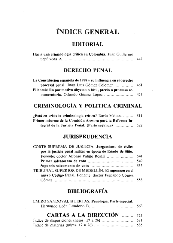 handle is hein.journals/nuefopnl26 and id is 1 raw text is: 






           ÍNDICE GENERAL


                  EDITORIAL

Hacia una criminología critica en Colombia. Juan Guillermo
    Sepúlveda A .  ......................................................  447


              DERECHO PENAL

La Constitución española de 1978 y su influencia en el derecho
    procesal penal. Juan Luis Gómez Colomer ............... 461
El homicidio por motivo abyecto o fútil, precio o promesa re-
    muneratoria. Orlando  Gómez  López  .......................  475


CRIMINOLOGÍA Y POLÍTICA CRIMINAL

¿Está en crisis la criminología crítica? Darío Melossi ........ 511
Primer informe de la Comisión Asesora para la Reforma In-
    tegral de la Justicia Penal. (Parte segunda) ...............  522


              JURISPRUDENCIA

CORTE  SUPREMA   DE JUSTICIA. Juzgamiento de civiles
    por la justicia penal militar en época de Estado de Sitio.
    Ponente: doctor Alfonso Patiño Roselli ...,............... 541
    Primer salvamento  de  voto  ................ ..................  549
    Segundo salvamento  de  voto  ..................................  553
TRIBUNAL  SUPERIOR  DE MEDELLÍN.  El raponazo en el
    nuevo Código Penal. Ponente: doctor Fernando Gómez
    G óm ez .............................................. ...............  558


                BIBLIOGRAFÍA

EMIRO  SANDOVAL   HUERTAS: Penología. Parte especial.
    Hernando León Londoño B. ............................ 563

       CARTAS A LA DIRECCIÓN .......... 575
Índice de disposiciones (núms. 17  a  26)  .........................  581
Índice de materias  (núms. 17  a  26)  ...............................  585


