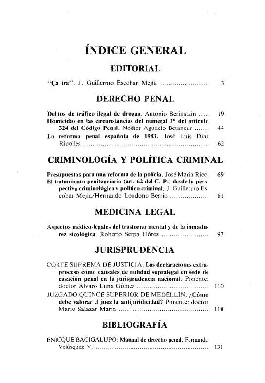 handle is hein.journals/nuefopnl27 and id is 1 raw text is: 






           ÍNDICE GENERAL


                   EDITORIAL

Ca  ira. J. Guillermo  Escobar  Mejía  ........................  3

               DERECHO PENAL

Delitos de tráfico ilegal de drogas. Antonio Berinstain .....  19
Homicidio en las circunstancias del numeral 3° del artículo
    324 del Código Penal. Nódier Agudelo Betancur .......  44
La  reforma penal española de 1983. José Luis Díaz
    Ripollés ............................................................. 62

CRIMINOLOGÍA Y POLÍTICA CRIMINAL

Presupuestos para una reforma de la policía. José María Rico  69
El tratamiento penitenciario (art. 62 del C. P.) desde la pers-
    pectiva criminológica y político criminal. J. Guillermo Es-
    cobar Mejía/Hernando Londoño Berrío ...................  81


              MEDICINA LEGAL

Aspectos médico-legales del trastorno mental y de la inmadu-
    rez sicológica. Roberto  Serpa  Flórez  ,.,....................  97

              JURISPRUDENCIA

CORTE  SUPREMA   DE JUSTICIA. Las declaraciones extra-
    proceso como causales de nulidad supralegal en sede de
    casación penal en la jurisprudencia nacional. Ponente:
    doctor Alvaro Luna Gómez ................................... 110
JUZGADO   QUINCE  SUPERIOR  DE MEDELLÍN.  ¿Cómo
    debe valorar el juez la antijuridicidad? Ponente: doctor
    Mario Salazar Marín ........................................... 118

                 BIBLIOGRAFÍA

ENRIQUE  BACIGALUPO:  Manual de derecho penal. Fernando
    Velásquez V ........................................................... 131


