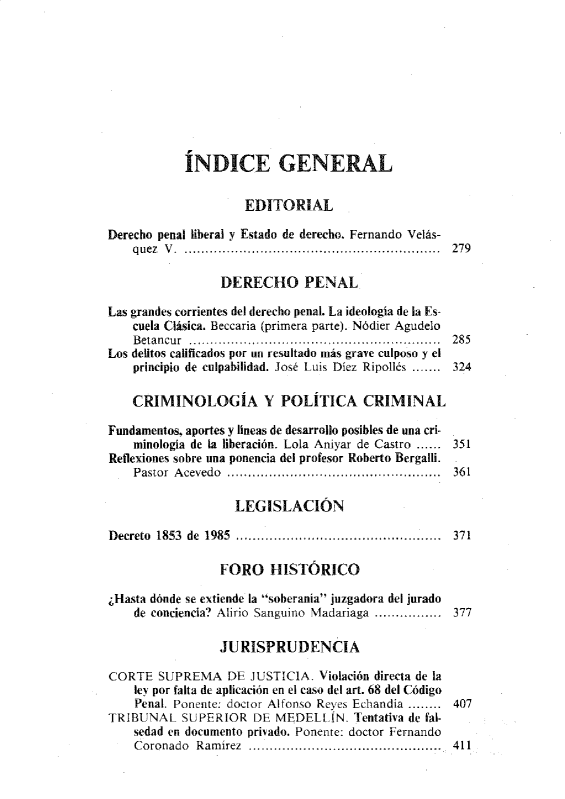 handle is hein.journals/nuefopnl29 and id is 1 raw text is: 










            ÍNDICE GENERAL


                     EDITORIAL

Derecho penal liberal y Estado de derecho. Fernando Velás-
    quez V . ................. ............... ................... . ....  279

                 DERECHO PENAL

Las grandes corrientes del derecho penal. La ideología de la Es-
    cuela Clásica. Beccaria (primera parte). Nódier Agudelo
    Betancur ........................................................... 285
Los delitos calificados por un resultado más grave culposo y el
    principio de culpabilidad. José Luis Díez Ripollés ....... 324

    CRIMINOLOGÍA Y POLÍTICA CRIMINAL

Fundamentos, aportes y lineas de desarrollo posibles de una cri-
    minología de la liberación. Lola Aniyar de Castro ...... 351
Reflexiones sobre una ponencia del profesor Roberto Bergalli.
    Pastor A cevedo ..................................... ...........  361

                   LEGISLACIÓN

Decreto 1853 de 1985 ................................................. 371

                 FORO HISTÓRICO

¿Hasta dónde se extiende la soberanía juzgadora del jurado
    de conciencia? Alirio Sanguino Madariaga ................ 377

                 JURISPRUDENCIA

CORTE   SUPREMA   DE  JUSTICIA. Violación directa de la
    ley por falta de aplicación en el caso del art. 68 del Código
    Penal. Ponente: doctor Alfonso Reyes Echandia ........ 407
TRIBUNAL   SUPERIOR   DE  MEDELLíN.  Tentativa de fal-
    sedad en documento privado. Ponente: doctor Fernando
    Coronado Ramírez .............................................. 411


