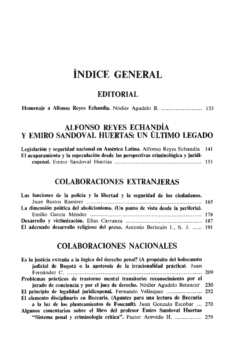 handle is hein.journals/nuefopnl32 and id is 1 raw text is: 











                   INDICE GENERAL


                            EDITORIAL

Homenaje  a Alfonso Reyes Echandía. Nódier Agudelo B. ....................... 133


                ALFONSO REYES ECHANDÍA
Y  EMIRO SANDOVAL HUERTAS: UN ÚLTIMO LEGADO

Legislación y seguridad nacional en América Latina. Alfonso Reyes Echandía 141
El acaparamiento y la especulación desde las perspectivas criminológica y juridi-
    copenal. Emiro Sandoval Huertas .................... ....... ....................  151


            COLABORACIONES EXTRANJERAS

Las funciones de la policía y la libertad y la seguridad de los ciudadanos.
    Juan Bustos Ramírez ...................................... 165
La dimensión política del abolicionismo. (Un punto de vista desde la periferia).
    Em ilio G arcía M éndez  ................................. ...........................  178
Desarrollo y victimización. Elías Carranza ........................................... 187
El adecuado desarrollo religioso del preso. Antonio Beristain I., S. J. ..... 191


             COLABORACIONES NACIONALES

Es la justicia extraña a la lógica del derecho penal? (A propósito del holocausto
    judicial de Bogotá o la apoteosis de la irracionalidad práctica). Juan
    Fernández C. ........................................................................... 209
Problemas prácticos de trastorno mental transitorio: reconocimiento por el
    jurado de conciencia y por el juez de derecho. Nódier Agudelo Betancur 230
El principio de legalidad juridicopenal. Fernando Velásquez .................... 252
El elemento disciplinario en Beccaria. (Apuntes para una lectura de Beccaria
    a la luz de los planteamientos de Foucault). Juan Gonzalo Escobar ... 270
Algunos comentarios sobre el libro del profesor Emiro Sandoval Huertas
    Sistema penal y criminologia crítica. Pastor Acevedo H. ............... 279



