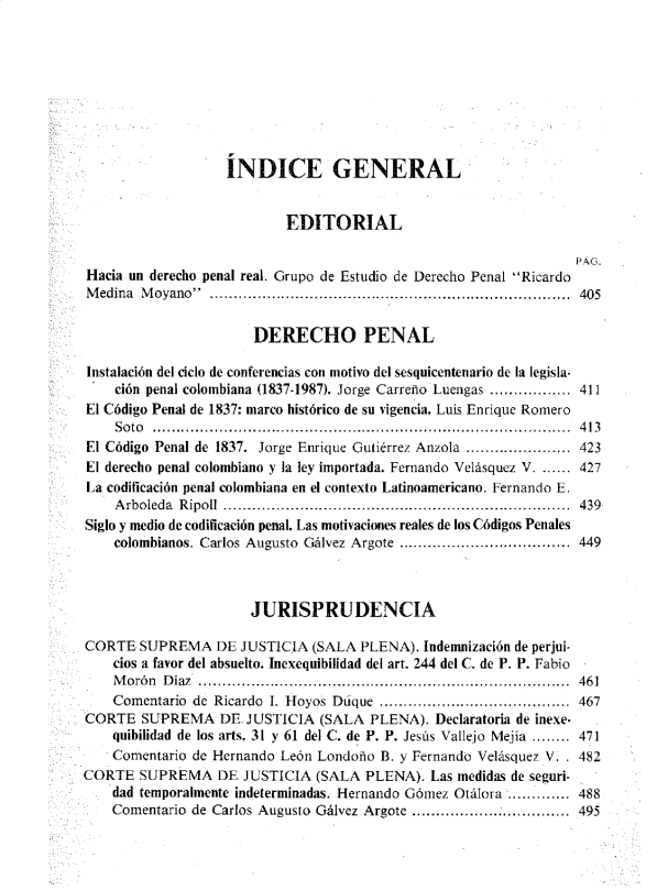 handle is hein.journals/nuefopnl38 and id is 1 raw text is: 









                   ÍNDICE GENERAL


                           EDITORIAL

                                                                  PAG.
Hacia un derecho penal real. Grupo de Estudio de Derecho Penal Ricardo
Medina  Moyano  ........................................................................... 405


                       DERECHO PENAL

Instalación del ciclo de conferencias con motivo del sesquicentenario de la legisla-
    ción penal colombiana (1837-1987). Jorge Carreño Luengas ................. 411
El Código Penal de 1837: marco histórico de su vigencia. Luis Enrique Romero
    So to ........................................... ................. ......... .........  4 13
El Código Penal de 1837. Jorge Enrique Gutiérrez Anzola ..................... 423
El derecho penal colombiano y la ley importada. Fernando Velásquez V. ...... 427
La codificación penal colombiana en el contexto Latinoamericano. Fernando E.
    Arboleda Ripoll ......................................................................... 439
Siglo y medio de codificación penal. Las motivaciones reales de los Códigos Penales
    colombianos. Carlos Augusto Gálvez Argote  ............. ............... 449



                      JURISPRUDENCIA

CORTE   SUPREMA   DE JUSTICIA  (SALA PLENA).  Indemnización de perjui-
    cios a favor del absuelto. Inexequibilidad del art. 244 del C. de P. P. Fabio
    Morón  Diaz .............................................................................. 461
    Comentario de Ricardo I. Hoyos Dóque ........................................ 467
CORTE   SUPREMA   DE. JUSTICIA  (SALA  PLENA). Declaratoria de inexe-
    quibilidad de los arts. 31 y 61 del C. de P. P. Jesús Vallejo Mejía ........ 471
    Comentario de Hernando León Londoño B. y Fernando Velásquez V. , 482
CORTE   SUPREMA   DE  JUSTICIA (SALA  PLENA).  Las medidas de seguri-
    dad temporalmente indeterminadas. Hernando Gómez Otálora ............. 488
    Comentario de Carlos Augusto Gálvez Argote .........  .......... .495


