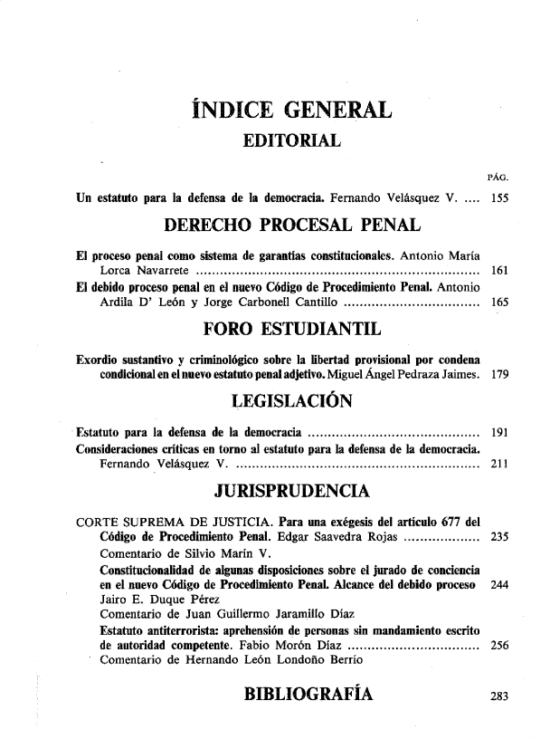 handle is hein.journals/nuefopnl40 and id is 1 raw text is: 






                  INDICE GENERAL

                           EDITORIAL

                                                                  PÁG.
Un estatuto para la defensa de la democracia. Fernando Velásquez V. .... 155

              DERECHO PROCESAL PENAL

El proceso penal como sistema de garantías constitucionales. Antonio María
    Lorca N avarrete .......................................................................  161
El debido proceso penal en el nuevo Código de Procedimiento Penal. Antonio
    Ardila D' León y Jorge Carbonell Cantillo .................................. 165

                    FORO ESTUDIANTIL

Exordio sustantivo y criminológico sobre la libertad provisional por condena
    condicional en el nuevo estatuto penal adjetivo. Miguel Ángel Pedraza Jaimes. 179

                         LEGISLACIÓN

Estatuto para la defensa de la democracia ........................................... 191
Consideraciones críticas en torno al estatuto para la defensa de la democracia.
    Fernando Velásquez V. ............................................................  211

                      JURISPRUDENCIA

CORTE   SUPREMA   DE  JUSTICIA. Para una exégesis del articulo 677 del
    Código de Procedimiento Penal. Edgar Saavedra Rojas ................... 235
    Comentario de Silvio Marín V.
    Constitucionalidad de algunas disposiciones sobre el jurado de conciencia
    en el nuevo Código de Procedimiento PenaL Alcance del debido proceso  244
    Jairo E. Duque Pérez
    Comentario de Juan Guillermo Jaramillo Díaz
    Estatuto antiterrorista: aprehensión de personas sin mandamiento escrito
    de autoridad competente. Fabio Morón Díaz ................................. 256
    Comentario de Hernando León Londoño  Berrío


BIBLIOGRAFÍA


283


