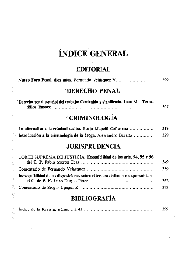 handle is hein.journals/nuefopnl41 and id is 1 raw text is: 









                  ÍNDICE GENERAL


                          EDITORIAL

 Nuevo Foro Penal: diez años. Fernando Velásquez V .........................  299

                      DERECHO PENAL

'Derecho penal español del trabajo: Contenido y significado. Juan Ma. Terra-
    dillos Basoco ........................................................................  307

                       CRIMINOLOGÍA

 La alternativa a la criminalización. Borja Mapelli Caffarena .................  319
 Introducción a la criminologia de la droga. Alessandro Baratta ..............  329

                      JURISPRUDENCIA

 CORTE  SUPREMA   DE JUSTICIA. Exequibilidad de los arts. 94, 95 y 96
    del C. P. Fabio M orón  Díaz  ....................................................  349
 Comentario de Fernando Velásquez ................................................ 359
 Inexequibilidad de las disposiciones sobre el tercero civilmente responsable en
    el C. de P. P. Jairo  Duque  Pérez  ..............................................  362
 Comentario de Sergio Upegui K .................................................... 372

                        BIBLIOGRAFÍA


Índice de la Revista, núms. 1 a 41 ..................................................


399


