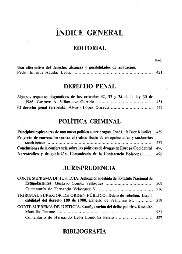 handle is hein.journals/nuefopnl42 and id is 1 raw text is: 





                  rNDICE GENERAL


                          EDITORIAL

                                                                  PÁG.
Uso alternativo del derecho: alcances y posibilidades de aplicación.
Pedro Enrique Aguilar León. .......................................................  421


                      DERECHO PENAL

Algunos aspectos dogmáticos de los articulos 32, 33 y 34 de la ley 30 de
    1986. Gustavo A. Villanueva Garrido ............ ....................  431
El derecho penal terrorista. Álvaro López Dorado :.............................. 447


                    POLITICA CRIMINAL

Principios inspiradores de una nueva política sobre drogas. José Luis Díez Ripollés. 459
Proyecto de convención contra el tráfico ilícito de estupefacientes y sustancias
    sicotrópicas .............................................................................. 477
Conclusiones de la conferencia sobre las políticas de drogas en Europa Occidental 496
Narcotráfico y drogadicción. Comunicado de la Conferencia Episcopal ...... 498


                      JURISPRUDENCIA

CORTE  SUPREMA   DE JUSTICIA. Aplicación indebida del Estatuto Nacional de
    Estupefacientes. Gustavo Gómez Velásquez ................................... 509
    Comentario de Fernando Velásquez V. ........................................ 516
TRIBUNAL   SUPERIOR   DE ORDEN   PÚBLICO.  Delito de rebelión. Inapli-
    cabilidad del decreto 180 de 1988. Ernesto de Francisco M. ........... 519
CORTE  SUPREMA   DE  JUSTICIA. Configuración del delito político. Rodolfo
    M antilla Jácom e  ........................................................ .............  523
    Comentario de Hernando León Londoño  Berrío .......       .......... 527


BIBLIOGRAFtA


